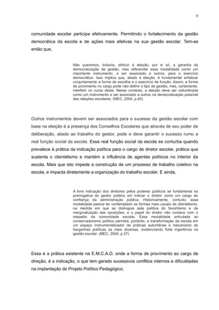 9
comunidade escolar participe efetivamente. Permitindo o fortalecimento da gestão
democrática da escola e de ações mais efetivas na sua gestão escolar. Tem-se
então que,
Não queremos, todavia, atribuir à eleição, por si só, a garantia da
democratização da gestão, mas referendar essa modalidade como um
importante instrumento, a ser associado a outros, para o exercício
democrático. Isso implica que, aliado à eleição, é fundamental enfatizar
conjuntamente a forma de escolha e o exercício da função. Assim, a forma
de provimento no cargo pode não definir o tipo de gestão, mas, certamente,
interferir no curso desta. Nesse contexto, a eleição deve ser vislumbrada
como um instrumento a ser associado a outros na democratização possível
das relações escolares. (MEC, 2004, p.40)
Outros instrumentos devem ser associados para o sucesso da gestão escolar com
base na eleição é a presença dos Conselhos Escolares que através de seu poder de
deliberação, aliado ao trabalho do gestor, pode e deve garantir o sucesso rumo a
real função social da escola. Essa real função social da escola se conturba quando
prevalece à prática da indicação política para o cargo de diretor escolar, prática que
sustenta o clientelismo e mantém a influência de agentes políticos no interior da
escola. Mais que isto impede a construção de um processo de trabalho coletivo na
escola, e impacta diretamente a organização do trabalho escolar. E ainda,
A livre indicação dos diretores pelos poderes públicos se fundamenta na
prerrogativa do gestor público em indicar o diretor como um cargo de
confiança da administração pública. Historicamente, contudo, essa
modalidade parece ter contemplado as formas mais usuais de clientelismo,
na medida em que se distinguia pela política do favoritismo e da
marginalização das oposições, e o papel do diretor não contava com o
respaldo da comunidade escolar. Essa modalidade articulada ao
conservadorismo político permitia, portanto, a transformação da escola em
um espaço instrumentalizador de práticas autoritárias e mecanismo de
barganhas políticas as mais diversas, evidenciando forte ingerência na
gestão escolar. (MEC, 2004, p.37)
Essa é a prática existente na E.M.C.A.D. onde a forma de provimento ao cargo de
direção, é a indicação, o que tem gerado sucessivos conflitos internos e dificuldades
na implantação do Projeto Político Pedagógico.
 