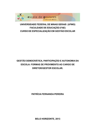 UNIVERSIDADE FEDERAL DE MINAS GERAIS (UFMG)
FACULDADE DE EDUCAÇÃO (FAE)
CURSO DE ESPECIALIZAÇÃO EM GESTÃO ESCOLAR
GESTÃO DEMOCRÁTICA, PARTICIPAÇÃO E AUTONOMIA DA
ESCOLA: FORMAS DE PROVIMENTO AO CARGO DE
DIRETOR/GESTOR ESCOLAR.
PATRÍCIA FERNANDA PEREIRA
BELO HORIZONTE, 2013
 