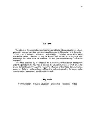 9




                                     ABSTRACT


    The object of this work is to make teachers sensible to video production at school.
Video can be used as a tool for a successful inclusion in Elementary and Secondary
Education, as a motivation instrument, and an object of studies, with a wide social
intervention power. Likewise, it may be known and utilized as a language and
technology, and to facilitate the students’ criticism, specially concerning commercial
television.
    The three chapters try to establish the Education/Communication interrelation
under the paradigm of a new field of studies, the Educommunication, which presents:
a brief School history through the years; the influence of the Mass Communication
Means on Culture, habits and ways of learning and understanding the world; and a
communication a pedagogy for citizenship as well.



                                     Key words

      Communication – Inclusive Education – Citizenship – Pedagogy – Video
 