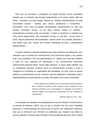 100



   Para que se concretize o paradigma da escola inclusiva, faz-se necessário
também que os diretores das escolas fundamentais e de ensino médio, além de
serem colocados nos seus cargos, através de eleições representativas de cada
comunidade escolar - votando pais, alunos, professores e funcionários -
administrem, num clima de gestão compartilhada, especialmente no caso das
escolas municipais, porque, via de regra, quando mudam os prefeitos -
principalmente se faziam parte da oposição - mudam os diretores e o trabalho que
vinha sendo desenvolvido, não importando se bem ou mal feito, cai por terra. E
ainda alguns professores são transferidos, mesmo contra sua vontade, deixando o
que faziam para trás, mesmo que tenham participado de todo o planejamento
daquela escola ...


   A escola cidadã de especial qualidade para todos depende de professores que:
entendam que o processo de conhecimento é tão importante quanto o seu produto
final; e que respeitem o ritmo de aprendizagem e o traçado que cada aluno elabora
a partir de seus sistemas de significação e de conhecimentos adquiridos
anteriormente,referenda Maria Teresa Egler Mantoan. A autora alerta também que
os professores precisam conhecer como os conhecimentos evoluem e como a
inteligência se manifesta na organização das estratégias. Ou seja: como os alunos
aplicam os conhecimentos que já possuem, para se adaptarem a situações novas e
desequilibradoras do pensamento e da ação. Ela explica como isso se manifesta:


                          Estas situações de equilíbrio local do pensamento estão presentes a
                       todo o instante, nas salas de aula, quando os alunos resolvem os mais
                       diversos problemas, sem a preocupação e a obrigação de encontrar a
                       resposta exigida, mas aquela que corresponde às suas condições de
                       compreensão.
                                                             Mantoan (1997, pp. 124 – 125).


   A concepção da avaliação e do planejamento da escola inclusiva é revolucionária,
na opinião de Mantoan (1997), que diz que a inclusão não tem como finalidade
prescrever a individualização do ensino para os alunos com deficiência intelectual,
mas que se diminuam e/ou eliminem os obstáculos que impedem que todos os
alunos progridam, tornando essa interação a mais equilibrada possível, pois é sabido
 