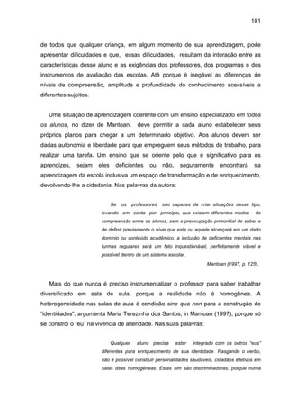 101



de todos que qualquer criança, em algum momento de sua aprendizagem, pode
apresentar dificuldades e que, essas dificuldades, resultam da interação entre as
características desse aluno e as exigências dos professores, dos programas e dos
instrumentos de avaliação das escolas. Até porque é inegável as diferenças de
níveis de compreensão, amplitude e profundidade do conhecimento acessíveis a
diferentes sujeitos.


   Uma situação de aprendizagem coerente com um ensino especializado em todos
os alunos, no dizer de Mantoan,            deve permitir a cada aluno estabelecer seus
próprios planos para chegar a um determinado objetivo. Aos alunos devem ser
dadas autonomia e liberdade para que empreguem seus métodos de trabalho, para
realizar uma tarefa. Um ensino que se oriente pelo que é significativo para os
aprendizes,   sejam    eles     deficientes     ou     não,     seguramente      encontrará     na
aprendizagem da escola inclusiva um espaço de transformação e de enriquecimento,
devolvendo-lhe a cidadania. Nas palavras da autora:


                              Se   os    professores   são capazes de criar situações desse tipo,
                        levando em conta por princípio, que existem diferentes modos            de
                        compreensão entre os alunos, sem a preocupação primordial de saber e
                        de definir previamente o nível que este ou aquele alcançará em um dado
                        domínio ou conteúdo acadêmico, a inclusão de deficientes mentais nas
                        turmas regulares será um fato inquestionável, perfeitamente viável e
                        possível dentro de um sistema escolar.
                                                                           Mantoan (1997, p. 125).



   Mais do que nunca é preciso instrumentalizar o professor para saber trabalhar
diversificado em sala de aula, porque a realidade não é homogênea. A
heterogeneidade nas salas de aula é condição sine qua non para a construção de
“identidades”, argumenta Maria Terezinha dos Santos, in Mantoan (1997), porque só
se constrói o “eu” na vivência de alteridade. Nas suas palavras:


                              Qualquer     aluno precisa      estar   integrado com os outros “eus”
                        diferentes para enriquecimento de sua identidade. Rasgando o verbo,
                        não é possível construir personalidades saudáveis, cidadãos efetivos em
                        salas ditas homogêneas. Estas sim são discriminadoras, porque numa
 