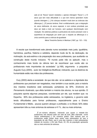 102


                       sala só de “fracos” (assim rotulados ), apenas interagem “fracos” [...] O
                       aluno que tem mais dificuldade e o que tem menos aprendem muito
                       quando interagem. [...] As crianças recebem muito bem as vivências das
                       diferenças [...] É preciso lembrar, final e enfaticamente, que a integração
                       do aluno deficiente, do aluno especial, é com certeza prioridade que
                       deve ser dada a todo ser humano, sem qualquer discriminação nem
                       rotulação. Os sistemas públicos e particulares de ensino precisam viver a
                       experiência da integração por sentir que o respeito às diferenças é o
                       único caminho para a vivência da igualdade.
                                      Maria Terezinha Santos in Mantoan (1997, pp. 132 – 133).




   A escola que transformará este planeta numa sociedade mais justa, igualitária,
harmônica, pacífica, fraterna e solidária, depende muito da fé, da dedicação, da
motivação, da auto-estima e da preparação dos seus professores, que auxiliarão na
construção deste mundo inclusivo. “O mundo pode não os aplaudir, mas o
conhecimento mais lúcido da ciência tem de reconhecer que vocês são os
profissionais mais importantes da sociedade.” (p.168), argumenta                  o psiquiatra
Augusto Cury (2003), autor de Inteligência Multifocal, indicando, que os destinos da
humanidade estão nas mãos dos professores.


   Cury (2003) alerta a sociedade de que não são só os salários e a dignidade dos
professores que precisam ser resgatados, mas também a sua saúde, pois a maioria
dos mestres brasileiros está estressada, portadores da SPA, Síndrome do
Pensamento Acelerado, que afeta também a maioria dos alunos, na sua opinião. O
psiquiatra aponta algumas pesquisas, coordenadas por ele, que revelam que: na
Espanha, 80% dos professores estão estressados, na Inglaterra, o governo está
tendo dificuldades para formar professores, especialmente para o Ensino
Fundamental e Médio, poucos querem abraçar a profissão; e no Brasil, 92% deles
apresentam três ou mais sintomas de estresse e 41 % , dez ou mais sintomas.

                            É um número altíssimo, indicando que quase a metade dos
                       professores não deveria estar em sala de aula. Mas internada numa
                       clínica antiestresse.[...] Os números gritam. Eles indicam que os
                       professores estão quase duas vezes mais estressados do que a
                       população de são Paulo, que é uma das maiores e mais estressantes
                       cidades do mundo.[...] Em são Paulo, 22, 9% da população apresenta
                       dez ou mais sintomas de estresse.
 