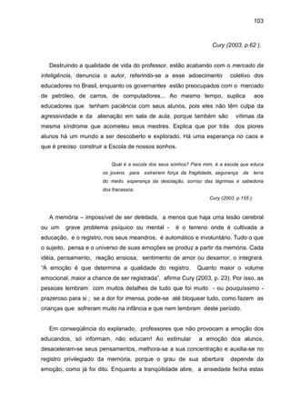 103



                                                                       Cury (2003, p.62 ).


   Destruindo a qualidade de vida do professor, estão acabando com o mercado da
inteligência, denuncia o autor, referindo-se a esse adoecimento                coletivo dos
educadores no Brasil, enquanto os governantes estão preocupados com o mercado
de petróleo, de carros, de computadores... Ao mesmo tempo, suplica                           aos
educadores que tenham paciência com seus alunos, pois eles não têm culpa da
agressividade e da alienação em sala de aula, porque também são                   vítimas da
mesma síndrome que acometeu seus mestres. Explica que por trás                   dos piores
alunos há um mundo a ser descoberto e explorado. Há uma esperança no caos e
que é preciso construir a Escola de nossos sonhos.

                          Qual é a escola dos seus sonhos? Para mim, é a escola que educa
                       os jovens   para   extraírem força da fragilidade, segurança   da     terra
                       do medo, esperança da desolação, sorriso das lágrimas e sabedoria
                       dos fracassos.
                                                                      Cury (2003, p.155 ).


   A memória – impossível de ser deletada, a menos que haja uma lesão cerebral
ou um    grave problema psíquico ou mental -           é o terreno onde é cultivada a
educação, e o registro, nos seus meandros, é automático e involuntário. Tudo o que
o sujeito, pensa e o universo de suas emoções se produz a partir da memória. Cada
idéia, pensamento, reação ansiosa, sentimento de amor ou desamor, o integrará.
“A emoção é que determina a qualidade do registro.               Quanto maior o volume
emocional, maior a chance de ser registrada”, afirma Cury (2003, p. 23). Por isso, as
pessoas lembram com muitos detalhes de tudo que foi muito - ou pouquíssimo -
prazeroso para si ; se a dor for imensa, pode-se até bloquear tudo, como fazem as
crianças que sofreram muito na infância e que nem lembram deste período.


   Em conseqüência do explanado, professores que não provocam a emoção dos
educandos, só informam, não educam! Ao estimular                 a emoção dos alunos,
desaceleram-se seus pensamentos, melhora-se a sua concentração e auxilia-se no
registro privilegiado da memória, porque o grau de sua abertura                depende da
emoção, como já foi dito. Enquanto a tranqüilidade abre, a ansiedade fecha estas
 