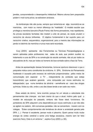 104



janelas, comprometendo o desempenho intelectual. Mesmo alunos bem preparados
podem ir mal numa prova, se estiverem ansiosos.


   As lembranças não são puras, sempre que rememora-se algo, reconstrói-se as
memórias, com maior ou menor diferença da “realidade”. O modelo escolar que
privilegia a memória bancária (Paulo Freire) não forma pensadores, mas repetidores.
As provas escolares fechadas não medem a arte de pensar, às vezes anulam o
raciocínio de alunos brilhantes.    O objetivo fundamental é dar suporte para um
raciocínio criativo, esquemático, organizacional, pois a maioria das informações se
perde no labirinto da memória e nunca mais será recordada.


   Cury (2003)     apresenta    dez Ferramentas ou Técnicas Psicopedagógicas a
serem aplicadas pelos professores nas         salas de aula, que podem auxiliar no
tratamento e cura da SPA e na construção da escola sonhada, não só por todos os
educadores de fé, mas por todos os homens de boa-vontade sobre a face da Terra.


   Antes da apresentação dessas ferramentas, torna-se oportuno descrever o que o
psiquiatra indica como constituinte da síndrome. A SPA, Síndrome do Pensamento
Acelerado é causada pelo excesso de estímulos proporcionados pelos meios de
comunicação (em especial         a TV , independente do conteúdo que esteja
transmitindo) que acabam gerando          uma compulsão por novos estímulos no
telespectador, que numa tentativa de aliviá-la - semelhante ao caso das drogas
químicas, lícitas ou não, onde o uso das doses tende a ser cada vez maior.


   Esse estado de ânimo teria ocorrido porque há um século a velocidade dos
pensamentos das crianças era bem menor do que a atual, motivo pelo qual o
modelo de educação do passado, embora não fosse ideal, funcionava. Os
portadores de SPA adquirem uma dependência por novos estímulos e por isto eles
se agitam na cadeira , têm conversas paralelas, não se concentram, mexem com os
colegas. “Estes comportamentos são tentativas de aliviar a ansiedade gerada pela
SPA. (...) Pensar é excelente, pensar muito é péssimo. Quem pensa muito rouba
energia do córtex cerebral e sente uma fadiga excessiva, mesmo sem ter feito
exercício físico. Este é um sintoma.” , explica Cury (2003, p. 60).
 