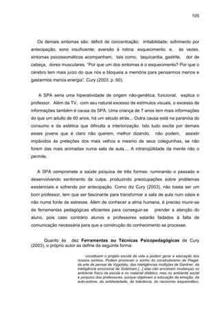 105




   Os demais sintomas são: déficit de concentração; irritabilidade; sofrimento por
antecipação; sono insuficiente; aversão à rotina; esquecimento; e,                às vezes,
sintomas psicossomáticos acompanham, tais como, taquicardia, gastrite,                 dor de
cabeça, dores musculares. “Por que um dos sintomas é o esquecimento? Por que o
cérebro tem mais juízo do que nós e bloqueia a memória para pensarmos menos e
gastarmos menos energia”. Cury (2003, p. 60).


   A SPA seria uma hiperatividade de origem não-genética, funcional, explica o
professor. Além da TV, com seu natural excesso de estímulos visuais, o excesso de
informações também é causa da SPA. Uma criança de 7 anos tem mais informações
do que um adulto de 60 anos, há um século atrás... Outra causa está na paranóia do
consumo e da estética que dificulta a interiorização. Isto tudo excita por demais
esses jovens que é claro não querem, melhor dizendo,                não podem,        assistir
impávidos às preleções dos mais velhos e mesmo de seus coleguinhas, se não
forem das mais animadas numa sala de aula.... A intranqüilidade da mente não o
permite.


   A SPA compromete a saúde psíquica de três formas: ruminando o passado e
desenvolvendo sentimento de culpa, produzindo preocupações sobre problemas
existenciais e sofrendo por antecipação. Como diz Cury (2003), não basta ser um
bom professor, tem que ser fascinante para transformar a sala de aula num oásis e
não numa fonte de estresse. Além de conhecer a alma humana, é preciso munir-se
de ferramentas pedagógicas eficientes para conseguir-se             prender a atenção do
aluno, pois caso contrário alunos e professores estarão fadados à falta de
comunicação necessária para que a construção do conhecimento se processe.


      Quanto às dez Ferramentas ou Técnicas Psicopedagógicas de Cury
(2003), o próprio autor as define da seguinte forma:

                            constituem o projeto escola da vida e podem gerar a educação dos
                      nossos sonhos. Podem promover o sonho do construtivismo de Piaget,
                      da arte de pensar de Vygotsky, das inteligências múltiplas de Gardner, da
                      inteligência emocional de Golemam.[...] elas não envolvem mudanças no
                      ambiente físico da escola e no material didático, mas no ambiente social
                      e psíquico dos professores, porque objetivam a educação da emoção, da
                      auto-estima, da solidariedade, da tolerância, do raciocínio esquemático,
 