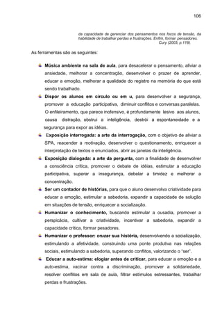106


                       da capacidade de gerenciar dos pensamentos nos focos de tensão, da
                       habilidade de trabalhar perdas e frustrações. Enfim, formar pensadores.
                                                                        Cury (2003, p.119).

As ferramentas são as seguintes:

      Música ambiente na sala de aula, para desacelerar o pensamento, aliviar a
      ansiedade, melhorar a concentração, desenvolver o prazer de aprender,
      educar a emoção, melhorar a qualidade do registro na memória do que está
      sendo trabalhado.
      Dispor os alunos em círculo ou em u, para desenvolver a segurança,
      promover a educação participativa, diminuir conflitos e conversas paralelas.
      O enfileiramento, que parece inofensivo, é profundamente lesivo aos alunos,
      causa   distração, obstrui a inteligência, destrói a espontaneidade e a
      segurança para expor as idéias.
       Exposição interrogada: a arte da interrogação, com o objetivo de aliviar a
      SPA, reacender a motivação, desenvolver o questionamento, enriquecer a
      interpretação de textos e enunciados, abrir as janelas da inteligência.
      Exposição dialogada: a arte da pergunta, com a finalidade de desenvolver
      a consciência crítica, promover o debate de idéias, estimular a educação
      participativa, superar a insegurança, debelar a timidez e melhorar a
      concentração.
      Ser um contador de histórias, para que o aluno desenvolva criatividade para
      educar a emoção, estimular a sabedoria, expandir a capacidade de solução
      em situações de tensão, enriquecer a socialização.
      Humanizar o conhecimento, buscando estimular a ousadia, promover a
      perspicácia, cultivar a criatividade, incentivar a sabedoria, expandir a
      capacidade crítica, formar pesadores.
      Humanizar o professor: cruzar sua história, desenvolvendo a socialização,
      estimulando a afetividade, construindo uma ponte produtiva nas relações
      sociais, estimulando a sabedoria, superando conflitos, valorizando o “ser”.
       Educar a auto-estima: elogiar antes de criticar, para educar a emoção e a
      auto-estima, vacinar contra a discriminação, promover a solidariedade,
      resolver conflitos em sala de aula, filtrar estímulos estressantes, trabalhar
      perdas e frustrações.
 
