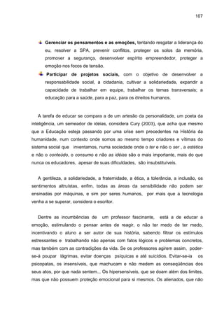107




      Gerenciar os pensamentos e as emoções, tentando resgatar a liderança do
      eu, resolver a SPA, prevenir conflitos, proteger os solos da memória,
      promover a segurança, desenvolver espírito empreendedor, proteger a
      emoção nos focos de tensão.
       Participar de projetos sociais, com o objetivo de desenvolver a
      responsabilidade social, a cidadania, cultivar a solidariedade, expandir a
      capacidade de trabalhar em equipe, trabalhar os temas transversais; a
      educação para a saúde, para a paz, para os direitos humanos.



   A tarefa de educar se compara a de um artesão da personalidade, um poeta da
inteligência, um semeador de idéias, considera Cury (2003), que acha que mesmo
que a Educação esteja passando por uma crise sem precedentes na História da
humanidade, num contexto onde somos ao mesmo tempo criadores e vítimas do
sistema social que inventamos, numa sociedade onde o ter e não o ser , a estética
e não o conteúdo, o consumo e não as idéias são o mais importante, mais do que
nunca os educadores, apesar de suas dificuldades, são insubstituíveis.


   A gentileza, a solidariedade, a fraternidade, a ética, a tolerância, a inclusão, os
sentimentos altruístas, enfim, todas as áreas da sensibilidade não podem ser
ensinadas por máquinas, e sim por seres humanos,         por mais que a tecnologia
venha a se superar, considera o escritor.


   Dentre as incumbências de       um professor fascinante,     está a de educar a
emoção, estimulando o pensar antes de reagir, o não ter medo de ter medo,
incentivando o aluno a ser autor de sua história, sabendo filtrar os estímulos
estressantes e trabalhando não apenas com fatos lógicos e problemas concretos,
mas também com as contradições da vida. Se os professores agirem assim, poder-
se-á poupar lágrimas, evitar doenças psíquicas e até suicídios. Evitar-se-ia       os
psicopatas, os insensíveis, que machucam e não medem as conseqüências dos
seus atos, por que nada sentem... Os hipersensíveis, que se doam além dos limites,
mas que não possuem proteção emocional para si mesmos. Os alienados, que não
 