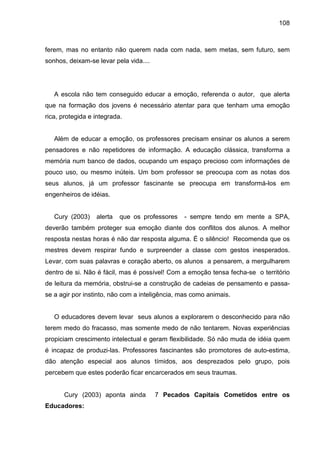 108



ferem, mas no entanto não querem nada com nada, sem metas, sem futuro, sem
sonhos, deixam-se levar pela vida....




   A escola não tem conseguido educar a emoção, referenda o autor, que alerta
que na formação dos jovens é necessário atentar para que tenham uma emoção
rica, protegida e integrada.


   Além de educar a emoção, os professores precisam ensinar os alunos a serem
pensadores e não repetidores de informação. A educação clássica, transforma a
memória num banco de dados, ocupando um espaço precioso com informações de
pouco uso, ou mesmo inúteis. Um bom professor se preocupa com as notas dos
seus alunos, já um professor fascinante se preocupa em transformá-los em
engenheiros de idéias.


   Cury (2003)    alerta   que os professores   - sempre tendo em mente a SPA,
deverão também proteger sua emoção diante dos conflitos dos alunos. A melhor
resposta nestas horas é não dar resposta alguma. É o silêncio! Recomenda que os
mestres devem respirar fundo e surpreender a classe com gestos inesperados.
Levar, com suas palavras e coração aberto, os alunos a pensarem, a mergulharem
dentro de si. Não é fácil, mas é possível! Com a emoção tensa fecha-se o território
de leitura da memória, obstrui-se a construção de cadeias de pensamento e passa-
se a agir por instinto, não com a inteligência, mas como animais.


   O educadores devem levar seus alunos a explorarem o desconhecido para não
terem medo do fracasso, mas somente medo de não tentarem. Novas experiências
propiciam crescimento intelectual e geram flexibilidade. Só não muda de idéia quem
é incapaz de produzi-las. Professores fascinantes são promotores de auto-estima,
dão atenção especial aos alunos tímidos, aos desprezados pelo grupo, pois
percebem que estes poderão ficar encarcerados em seus traumas.


      Cury (2003) aponta ainda          7 Pecados Capitais Cometidos entre os
Educadores:
 