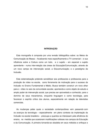10




                                  INTRODUÇÃO


   Esta monografia é composta por uma revisão bibliográfica sobre: os Meios de
Comunicação de Massa – focalizando mais especificamente a TV comercial – e sua
influência sobre a Cultura como um todo,      e o sujeito - em especial o sujeito
aprendente - numa inter-relação das áreas da Educação/Comunicação, através de
um novo campo de intervenção social, a Educomunicação; e o paradigma da
Inclusão.


   Esta sistematização pretende sensibilizar aos professores e professoras para a
produção de vídeo na escola, como ferramenta de motivação para o sucesso da
Inclusão no Ensino Fundamental e Médio. Busca também construir um novo olhar
para o vídeo no seio da comunidade escolar, apontando-o como objeto de estudo e
amplo poder de intervenção social, que precisa ser aproveitado e conhecido, para o
domínio de seus mecanismos, enquanto linguagem e como tecnologia, para
favorecer o espírito crítico dos alunos, especialmente em relação às televisões
comerciais.


   As mudanças pelas quais a sociedade contemporânea vem passando com
os avanços da tecnologia – especialmente em pleno contexto da implantação da
Inclusão na escola brasileira - preocupa a quantos se interessam pela eficiência do
ensino, na medida que ocasionam modificações vultosas nos campos da Educação
e da Comunicação. A primeira tornando-se obsoleta em seus métodos e enfoque e
 