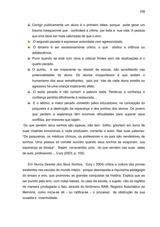 109



      Corrigir publicamente um aluno é o primeiro deles, porque pode gerar um
      trauma inesquecível que controlará a vítima por toda a sua vida. A pessoa
      que erra deve ser mais valorizada do que o erro.
       O segundo pecado é expressar autoridade com agressividade.
       O terceiro é ser excessivamente crítico, o que        obstrui a infância ou
      adolescência.
      Punir quando se está com raiva e colocar limites sem dar explicações é o
      quarto pecado.
      O quinto,    é ser impaciente ou desistir de educar, não acreditando nas
      potencialidades do aluno. Os alunos insuportáveis é que testam o
      humanismo dos seus semelhantes, pois por trás de cada aluno arredio ou
      agressivo há uma criança implorando afeto.
       O sexto pecado é não cumprir a palavra dada. Perde-se a confiança e
      confiança perdida dificilmente é restaurada...
       E o sétimo, e maior pecado cometido pelos educadores, na concepção do
      psiquiatra é a destruição da esperança e dos sonhos dos alunos. Os jovens
      que perdem a esperança têm enormes dificuldades para superar seus
      conflitos, por menores que sejam.
Os que perdem seus sonhos são opacos, não tem brilho, gravitam em torno de
suas misérias emocionais e nada produzem, comenta o autor. Nas suas palavras:
“Os psiquiatras, os médicos clínicos, os professores e os pais são vendedores de
sonhos. Uma pessoa só comete suicídio quando seus sonhos se evaporam, sua
esperança se dissipa”. Sejam conscientes, pois, do que vendem nas suas salas
de aula, professores ... Cury (2003, p. 102).


   Em Nunca Desista dos Seus Sonhos, Cury ( 2004) critica a cultura das provas
existentes nas escolas do mundo inteiro, porque desrespeita a riquíssima pedagogia
do ensaio e erro, que promoveu as grandes conquistas da história. Explica que ao
ser punido pelo erro, com notas baixas, no caso da escola, o sujeito não só registra
de maneira privilegiada o fato, através do fenômeno RAM, Registro Automático da
Memória, como inicia-se ali - ou ratifica-se - o processo     de obstrução da sua
ousadia e inventividade.
 