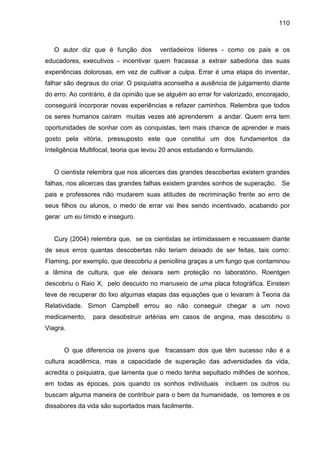 110



   O autor diz que é função dos         verdadeiros líderes - como os pais e os
educadores, executivos - incentivar quem fracassa a extrair sabedoria das suas
experiências dolorosas, em vez de cultivar a culpa. Errar é uma etapa do inventar,
falhar são degraus do criar. O psiquiatra aconselha a ausência de julgamento diante
do erro. Ao contrário, é da opinião que se alguém ao errar for valorizado, encorajado,
conseguirá incorporar novas experiências e refazer caminhos. Relembra que todos
os seres humanos caíram muitas vezes até aprenderem a andar. Quem erra tem
oportunidades de sonhar com as conquistas, tem mais chance de aprender e mais
gosto pela vitória, pressuposto este que constitui um dos fundamentos da
Inteligência Multifocal, teoria que levou 20 anos estudando e formulando.


   O cientista relembra que nos alicerces das grandes descobertas existem grandes
falhas, nos alicerces das grandes falhas existem grandes sonhos de superação. Se
pais e professores não mudarem suas atitudes de recriminação frente ao erro de
seus filhos ou alunos, o medo de errar vai lhes sendo incentivado, acabando por
gerar um eu tímido e inseguro.


   Cury (2004) relembra que, se os cientistas se intimidassem e recuassem diante
de seus erros quantas descobertas não teriam deixado de ser feitas, tais como:
Flaming, por exemplo, que descobriu a penicilina graças a um fungo que contaminou
a lâmina de cultura, que ele deixara sem proteção no laboratório. Roentgen
descobriu o Raio X, pelo descuido no manuseio de uma placa fotográfica. Einstein
teve de recuperar do lixo algumas etapas das equações que o levaram à Teoria da
Relatividade. Simon Campbell errou ao não conseguir chegar a um novo
medicamento,    para desobstruir artérias em casos de angina, mas descobriu o
Viagra.


      O que diferencia os jovens que fracassam dos que têm sucesso não é a
cultura acadêmica, mas a capacidade de superação das adversidades da vida,
acredita o psiquiatra, que lamenta que o medo tenha sepultado milhões de sonhos,
em todas as épocas, pois quando os sonhos individuais          incluem os outros ou
buscam alguma maneira de contribuir para o bem da humanidade, os temores e os
dissabores da vida são suportados mais facilmente.
 
