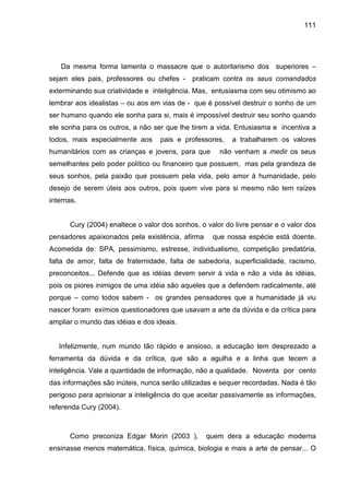 111




   Da mesma forma lamenta o massacre que o autoritarismo dos superiores –
sejam eles pais, professores ou chefes -     praticam contra os seus comandados
exterminando sua criatividade e inteligência. Mas, entusiasma com seu otimismo ao
lembrar aos idealistas – ou aos em vias de - que é possível destruir o sonho de um
ser humano quando ele sonha para si, mais é impossível destruir seu sonho quando
ele sonha para os outros, a não ser que lhe tirem a vida. Entusiasma e incentiva a
todos, mais especialmente aos     pais e professores,    a trabalharem os valores
humanitários com as crianças e jovens, para que      não venham a medir os seus
semelhantes pelo poder político ou financeiro que possuem, mas pela grandeza de
seus sonhos, pela paixão que possuem pela vida, pelo amor à humanidade, pelo
desejo de serem úteis aos outros, pois quem vive para si mesmo não tem raízes
internas.


      Cury (2004) enaltece o valor dos sonhos, o valor do livre pensar e o valor dos
pensadores apaixonados pela existência, afirma     que nossa espécie está doente.
Acometida de: SPA, pessimismo, estresse, individualismo, competição predatória,
falta de amor, falta de fraternidade, falta de sabedoria, superficialidade, racismo,
preconceitos... Defende que as idéias devem servir à vida e não a vida às idéias,
pois os piores inimigos de uma idéia são aqueles que a defendem radicalmente, até
porque – como todos sabem - os grandes pensadores que a humanidade já viu
nascer foram exímios questionadores que usavam a arte da dúvida e da crítica para
ampliar o mundo das idéias e dos ideais.


   Infelizmente, num mundo tão rápido e ansioso, a educação tem desprezado a
ferramenta da dúvida e da crítica, que são a agulha e a linha que tecem a
inteligência. Vale a quantidade de informação, não a qualidade. Noventa por cento
das informações são inúteis, nunca serão utilizadas e sequer recordadas. Nada é tão
perigoso para aprisionar a inteligência do que aceitar passivamente as informações,
referenda Cury (2004).



      Como preconiza Edgar Morin (2003 ),        quem dera a educação moderna
ensinasse menos matemática, física, química, biologia e mais a arte de pensar... O
 