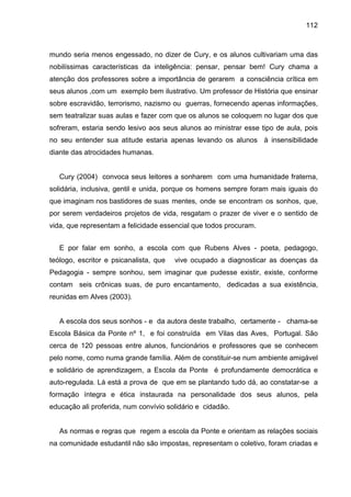 112



mundo seria menos engessado, no dizer de Cury, e os alunos cultivariam uma das
nobilíssimas características da inteligência: pensar, pensar bem! Cury chama a
atenção dos professores sobre a importância de gerarem a consciência crítica em
seus alunos ,com um exemplo bem ilustrativo. Um professor de História que ensinar
sobre escravidão, terrorismo, nazismo ou guerras, fornecendo apenas informações,
sem teatralizar suas aulas e fazer com que os alunos se coloquem no lugar dos que
sofreram, estaria sendo lesivo aos seus alunos ao ministrar esse tipo de aula, pois
no seu entender sua atitude estaria apenas levando os alunos à insensibilidade
diante das atrocidades humanas.


   Cury (2004) convoca seus leitores a sonharem com uma humanidade fraterna,
solidária, inclusiva, gentil e unida, porque os homens sempre foram mais iguais do
que imaginam nos bastidores de suas mentes, onde se encontram os sonhos, que,
por serem verdadeiros projetos de vida, resgatam o prazer de viver e o sentido de
vida, que representam a felicidade essencial que todos procuram.


   E por falar em sonho, a escola com que Rubens Alves - poeta, pedagogo,
teólogo, escritor e psicanalista, que   vive ocupado a diagnosticar as doenças da
Pedagogia - sempre sonhou, sem imaginar que pudesse existir, existe, conforme
contam seis crônicas suas, de puro encantamento, dedicadas a sua existência,
reunidas em Alves (2003).


   A escola dos seus sonhos - e da autora deste trabalho, certamente - chama-se
Escola Básica da Ponte nº 1, e foi construída em Vilas das Aves, Portugal. São
cerca de 120 pessoas entre alunos, funcionários e professores que se conhecem
pelo nome, como numa grande família. Além de constituir-se num ambiente amigável
e solidário de aprendizagem, a Escola da Ponte é profundamente democrática e
auto-regulada. Lá está a prova de que em se plantando tudo dá, ao constatar-se a
formação íntegra e ética instaurada na personalidade dos seus alunos, pela
educação ali proferida, num convívio solidário e cidadão.


   As normas e regras que regem a escola da Ponte e orientam as relações sociais
na comunidade estudantil não são impostas, representam o coletivo, foram criadas e
 