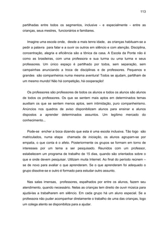113



partilhadas entre todos os segmentos, inclusive - e especialmente - entre as
crianças, seus mestres, funcionários e familiares.


   Imagine uma escola onde, desde a mais tenra idade, as crianças habituam-se a
pedir a palavra para falar e a ouvir os outros em silêncio e com atenção. Disciplina,
concentração, alegria e eficiência são a tônica da casa. A Escola da Ponte não é
como as brasileiras, com uma professora e sua turma ou uma turma e seus
professores. Um único espaço é partilhado por todos, sem separação, sem
campainhas anunciando a troca de disciplinas e de professores. Pequenos e
grandes são companheiros numa mesma aventura! Todos se ajudam, partilham de
um mesmo mundo! Não há competição, há cooperação!


   Os professores são professores de todos os alunos e todos os alunos são alunos
de todos os professores. Os que se sentem mais aptos em determinados temas
auxiliam os que se sentem menos aptos, sem intimidação, puro companheirismo.
Anúncios nos quadros de aviso disponibilizam alunos para ensinar e alunos
dispostos   a   aprender   determinados    assuntos.   Um    legítimo   mercado   do
conhecimento...


   Pode-se encher a boca dizendo que esta é uma escola inclusiva. Tão logo são
matriculados, numa etapa      chamada de iniciação, os alunos agrupam-se por
empatia, o que conta é o afeto. Posteriormente os grupos se formam em torno de
interesses por um tema a ser pesquisado. Reunidos com um professor,
estabelecem um programa de trabalho de 15 dias, quando são orientados sobre o
que e onde devem pesquisar. Utilizam muita Internet. Ao final do período reúnem –
se de novo para avaliar o que aprenderam. Se o que aprenderam foi adequado o
grupo dissolve-se e outro é formado para estudar outro assunto.


   Nas salas imensas, professores, espalhados por entre os alunos, fazem seu
atendimento, quando necessário. Nelas as crianças tem direito de ouvir música para
ajudá-las a trabalharem em silêncio. Em cada grupo há um aluno especial. Se a
professora não puder acompanhar diretamente o trabalho de uma das crianças, logo
um colega atento se disponibiliza para a ajudar.
 