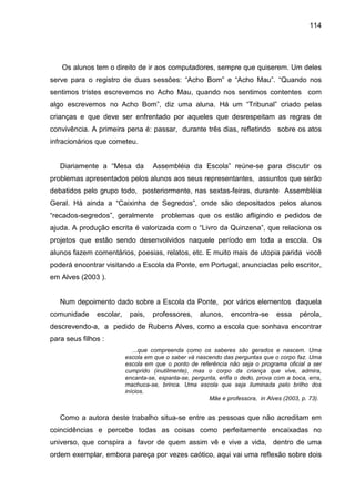 114




   Os alunos tem o direito de ir aos computadores, sempre que quiserem. Um deles
serve para o registro de duas sessões: “Acho Bom” e “Acho Mau”. “Quando nos
sentimos tristes escrevemos no Acho Mau, quando nos sentimos contentes com
algo escrevemos no Acho Bom”, diz uma aluna. Há um “Tribunal” criado pelas
crianças e que deve ser enfrentado por aqueles que desrespeitam as regras de
convivência. A primeira pena é: passar, durante três dias, refletindo            sobre os atos
infracionários que cometeu.


   Diariamente a “Mesa da           Assembléia da Escola” reúne-se para discutir os
problemas apresentados pelos alunos aos seus representantes, assuntos que serão
debatidos pelo grupo todo, posteriormente, nas sextas-feiras, durante Assembléia
Geral. Há ainda a “Caixinha de Segredos”, onde são depositados pelos alunos
“recados-segredos”, geralmente         problemas que os estão afligindo e pedidos de
ajuda. A produção escrita é valorizada com o “Livro da Quinzena”, que relaciona os
projetos que estão sendo desenvolvidos naquele período em toda a escola. Os
alunos fazem comentários, poesias, relatos, etc. E muito mais de utopia parida você
poderá encontrar visitando a Escola da Ponte, em Portugal, anunciadas pelo escritor,
em Alves (2003 ).


   Num depoimento dado sobre a Escola da Ponte, por vários elementos daquela
comunidade     escolar,    pais,   professores,      alunos,    encontra-se     essa     pérola,
descrevendo-a, a pedido de Rubens Alves, como a escola que sonhava encontrar
para seus filhos :
                             ...que compreenda como os saberes são gerados e nascem. Uma
                          escola em que o saber vá nascendo das perguntas que o corpo faz. Uma
                          escola em que o ponto de referência não seja o programa oficial a ser
                          cumprido (inutilmente), mas o corpo da criança que vive, admira,
                          encanta-se, espanta-se, pergunta, enfia o dedo, prova com a boca, erra,
                          machuca-se, brinca. Uma escola que seja iluminada pelo brilho dos
                          inícios.
                                                        Mãe e professora, in Alves (2003, p. 73).


   Como a autora deste trabalho situa-se entre as pessoas que não acreditam em
coincidências e percebe todas as coisas como perfeitamente encaixadas no
universo, que conspira a favor de quem assim vê e vive a vida, dentro de uma
ordem exemplar, embora pareça por vezes caótico, aqui vai uma reflexão sobre dois
 