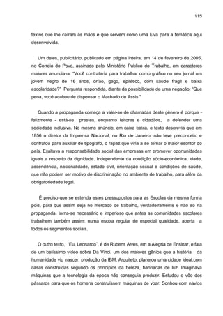 115



textos que lhe caíram às mãos e que servem como uma luva para a temática aqui
desenvolvida.


   Um deles, publicitário, publicado em página inteira, em 14 de fevereiro de 2005,
no Correio do Povo, assinado pelo Ministério Público do Trabalho, em caracteres
maiores anunciava: “Você contrataria para trabalhar como gráfico no seu jornal um
jovem negro de 16 anos, órfão, gago, epilético, com saúde frágil e baixa
escolaridade?” Pergunta respondida, diante da possibilidade de uma negação: “Que
pena, você acabou de dispensar o Machado de Assis.”


   Quando a propaganda começa a valer-se de chamadas deste gênero é porque -
felizmente - está-se     prestes, enquanto leitores e cidadãos,      a defender uma
sociedade inclusiva. No mesmo anúncio, em caixa baixa, o texto descrevia que em
1856 o diretor da Imprensa Nacional, no Rio de Janeiro, não teve preconceito e
contratou para auxiliar de tipógrafo, o rapaz que viria a se tornar o maior escritor do
país. Exaltava a responsabilidade social das empresas em promover oportunidades
iguais a respeito da dignidade. Independente da condição sócio-econômica, idade,
ascendência, nacionalidade, estado civil, orientação sexual e condições de saúde,
que não podem ser motivo de discriminação no ambiente de trabalho, para além da
obrigatoriedade legal.


   É preciso que se estenda estes pressupostos para as Escolas da mesma forma
pois, para que assim seja no mercado de trabalho, verdadeiramente e não só na
propaganda, torna-se necessário e imperioso que antes as comunidades escolares
trabalhem também assim: numa escola regular de especial qualidade, aberta            a
todos os segmentos sociais.


   O outro texto, “Eu, Leonardo”, é de Rubens Alves, em a Alegria de Ensinar, e fala
de um belíssimo vídeo sobre Da Vinci, um dos maiores gênios que a história          da
humanidade viu nascer, produção da IBM. Arquiteto, planejou uma cidade ideal,com
casas construídas segundo os princípios da beleza, banhadas de luz. Imaginava
máquinas que a tecnologia da época não conseguia produzir. Estudou o vôo dos
pássaros para que os homens construíssem máquinas de voar. Sonhou com navios
 