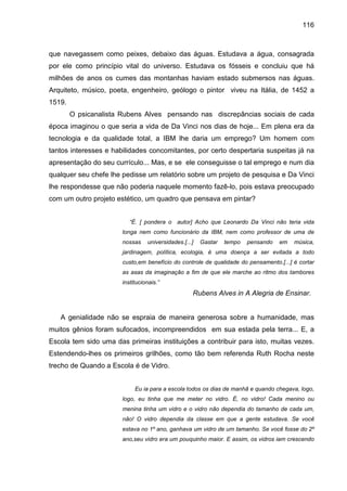 116



que navegassem como peixes, debaixo das águas. Estudava a água, consagrada
por ele como princípio vital do universo. Estudava os fósseis e concluiu que há
milhões de anos os cumes das montanhas haviam estado submersos nas águas.
Arquiteto, músico, poeta, engenheiro, geólogo o pintor viveu na Itália, de 1452 a
1519.
        O psicanalista Rubens Alves pensando nas discrepâncias sociais de cada
época imaginou o que seria a vida de Da Vinci nos dias de hoje... Em plena era da
tecnologia e da qualidade total, a IBM lhe daria um emprego? Um homem com
tantos interesses e habilidades concomitantes, por certo despertaria suspeitas já na
apresentação do seu currículo... Mas, e se ele conseguisse o tal emprego e num dia
qualquer seu chefe lhe pedisse um relatório sobre um projeto de pesquisa e Da Vinci
lhe respondesse que não poderia naquele momento fazê-lo, pois estava preocupado
com um outro projeto estético, um quadro que pensava em pintar?


                          “É. [ pondera o autor] Acho que Leonardo Da Vinci não teria vida
                       longa nem como funcionário da IBM, nem como professor de uma de
                       nossas    universidades.[...]   Gastar   tempo   pensando   em   música,
                       jardinagem, política, ecologia, é uma doença a ser evitada a todo
                       custo,em benefício do controle de qualidade do pensamento.[...] é cortar
                       as asas da imaginação a fim de que ele marche ao ritmo dos tambores
                       institucionais.”
                                                   Rubens Alves in A Alegria de Ensinar.


   A genialidade não se espraia de maneira generosa sobre a humanidade, mas
muitos gênios foram sufocados, incompreendidos em sua estada pela terra... E, a
Escola tem sido uma das primeiras instituições a contribuir para isto, muitas vezes.
Estendendo-lhes os primeiros grilhões, como tão bem referenda Ruth Rocha neste
trecho de Quando a Escola é de Vidro.


                            Eu ia para a escola todos os dias de manhã e quando chegava, logo,
                       logo, eu tinha que me meter no vidro. É, no vidro! Cada menino ou
                       menina tinha um vidro e o vidro não dependia do tamanho de cada um,
                       não! O vidro dependia da classe em que a gente estudava. Se você
                       estava no 1º ano, ganhava um vidro de um tamanho. Se você fosse do 2º
                       ano,seu vidro era um pouquinho maior. E assim, os vidros iam crescendo
 