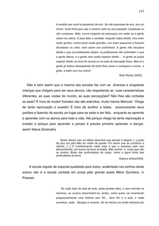 117


                       à medida que você ia passando de ano. Se não passasse de ano, era um
                       horror. Você tinha que usar o mesmo vidro do ano passado. Coubesse ou
                       não coubesse. Aliás, nunca ninguém se preocupou em saber se a gente
                       cabia nos vidros. E para falar a verdade, ninguém cabia direito. Uns eram
                       muito gordos, outros eram muito grandes, uns eram pequenos e ficavam
                       afundados no vidro, nem assim era confortável. A gente não escutava
                       direito o que os professores diziam, os professores não entendiam o que
                       a gente falava, e a gente nem podia respirar direito ... A gente só podia
                       respirar direito na hora do recreio ou na aula de educação física. Mas aí a
                       gente já estava desesperado de tanto ficar preso e começava a correr, a
                       gritar, a bater uns nos outros”.
                                                                            Ruth Rocha (2003).


   Não é bem assim que a maioria das escolas faz com as diversas e singulares
crianças que chegam para ser seus alunos, não respeitando as suas características
diferentes, as suas visões de mundo, as suas percepções? Não lhes são cortadas
as asas? É hora de mudar! Escolas não são exércitos, muito menos fábricas! Chega
de tanta reprovação e evasão! É hora de acolher a todas,                 escancarando seus
portões e fazendo da escola um lugar para se estar e ser feliz, enquanto se aprende
a aprender com os alunos para toda a vida. Até porque chega de tanta reprovação e
evasão e porque para aprender a pensar é preciso primeiro aprender a dançar,
assim falava Zaratustra.


                           Quem dança com as idéias descobre que pensar é alegria. [...] pular
                       de pico em pico.Não ter medo da queda. Foi assim que se construiu a
                       ciência. [...] O conhecimento nada mais é que a aventura pelo mar
                       desconhecido, em busca da terra sonhada. Mas sonhar é coisa que não
                       se ensina. Brota das profundezas do corpo, como a água brota das
                       profundezas da terra.
                                                                       Rubens Alves(2000).


    A escola regular de especial qualidade para todos, acalentada nos sonhos desta
autora não é a escola cantada em prosa pelo grande poeta Mário Quintana, in
Poesias:


                           De cada lado da sala de aula, pelas janelas altas, o azul convida os
                       meninos, as nuvens desenrolam-se, lentas, como quem vai inventando
                       preguiçosamente uma história sem fim... Sem fim é a aula, e nada
                       acontece, nada... Bocejos e moscas. Se ao menos um avião entrasse por
 