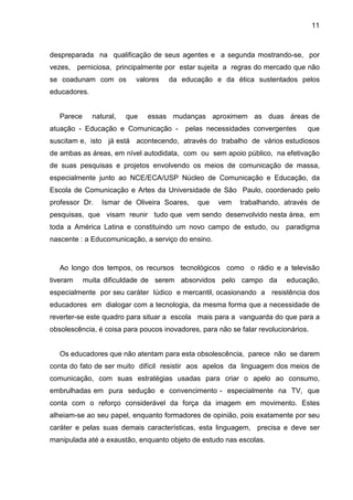 11



despreparada na qualificação de seus agentes e a segunda mostrando-se, por
vezes, perniciosa, principalmente por estar sujeita a regras do mercado que não
se coadunam com os         valores   da educação e da ética sustentados pelos
educadores.


   Parece     natural,   que   essas mudanças aproximem as duas áreas de
atuação - Educação e Comunicação -        pelas necessidades convergentes       que
suscitam e, isto já está acontecendo, através do trabalho de vários estudiosos
de ambas as áreas, em nível autodidata, com ou sem apoio público, na efetivação
de suas pesquisas e projetos envolvendo os meios de comunicação de massa,
especialmente junto ao NCE/ECA/USP Núcleo de Comunicação e Educação, da
Escola de Comunicação e Artes da Universidade de São Paulo, coordenado pelo
professor Dr.    Ismar de Oliveira Soares,    que   vem    trabalhando, através de
pesquisas, que visam reunir tudo que vem sendo desenvolvido nesta área, em
toda a América Latina e constituindo um novo campo de estudo, ou paradigma
nascente : a Educomunicação, a serviço do ensino.



   Ao longo dos tempos, os recursos tecnológicos como o rádio e a televisão
tiveram     muita dificuldade de serem absorvidos pelo campo da           educação,
especialmente por seu caráter lúdico e mercantil, ocasionando a resistência dos
educadores em dialogar com a tecnologia, da mesma forma que a necessidade de
reverter-se este quadro para situar a escola mais para a vanguarda do que para a
obsolescência, é coisa para poucos inovadores, para não se falar revolucionários.


   Os educadores que não atentam para esta obsolescência, parece não se darem
conta do fato de ser muito difícil resistir aos apelos da linguagem dos meios de
comunicação, com suas estratégias usadas para criar o apelo ao consumo,
embrulhadas em pura sedução e convencimento - especialmente na TV, que
conta com o reforço considerável da força da imagem em movimento. Estes
alheiam-se ao seu papel, enquanto formadores de opinião, pois exatamente por seu
caráter e pelas suas demais características, esta linguagem, precisa e deve ser
manipulada até a exaustão, enquanto objeto de estudo nas escolas.
 