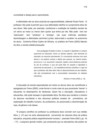 119



curiosidade e desejo para o aprendizado.


   A afetividade não se acha excluída da cognoscibilidade, defende Paulo Freire . O
professor não pode é permitir que a sua afetividade interfira no cumprimento ético do
seu dever. Não pode, por exemplo, condicionar a avaliação do trabalho escolar de
um aluno ao maior ou menor bem querer que tenha por ele. Não pode nem ser
“adocicado”,   nem   “arestoso”      e   “amargo”,    nas     suas    vivências      escolares.
Aprendizagem e afetividade caminham juntas, lado-a-lado e auxiliam na autonomia
do aluno, Conforme Édina Castro de Oliveira, no prefácio de Freire (2003) falando
da obra, a escola cidadã pressupõe:

                           Uma pedagogia fundada na ética, no respeito à dignidade e à própria
                       autonomia do educando. Como os demais saberes, este demanda do
                       educador um exercício permanente. E a convivência amorosa com seus
                       alunos e na postura curiosa e aberta que assume, ao mesmo tempo,
                       provoca-os a se assumirem enquanto sujeitos sócio-históricos-culturais
                       do ato de conhecer, é que ele pode falar do respeito à dignidade e
                       autonomia do educando. [...] A competência técnica científica e o rigor de
                       que o professor não deve abrir mão no desenvolvimento do seu trabalho,
                       não são incompatíveis com a amorosidade necessárias às relações
                       educativas.
                                                                Oliveira in Freire (2003, p. 10).



   A educação da escola especializada em todos os alunos deve ser semelhante a
apregoada por Freire (2003), onde formar é muito mais do que puramente “treinar” o
educando no desempenho de destrezas. Quem faz a educação, educadores e
educandos, não pode escapar à rigorosidade ética. Da ética que condena o cinismo
do discurso neo-liberal e dos discursos políticos eivados de                 prometismo, da
exploração do trabalho humano, do puritanismo, do preconceito e discriminação de
raça, de gênero e de classe.


   “O preparo científico do professor ou professora deve coincidir com sua retidão
ética. [...] É que me acho absolutamente convencido da natureza ética da prática
educativa, enquanto prática especificamente humana.”, assinala Freire 2003 ( pp. 16
– 17), o pequeno grande mestre, que acrescenta que os educadores não podem se
 