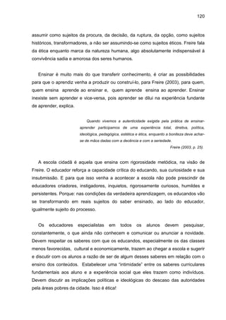120



assumir como sujeitos da procura, da decisão, da ruptura, da opção, como sujeitos
históricos, transformadores, a não ser assumindo-se como sujeitos éticos. Freire fala
da ética enquanto marca da natureza humana, algo absolutamente indispensável á
convivência sadia e amorosa dos seres humanos.


   Ensinar é muito mais do que transferir conhecimento, é criar as possibilidades
para que o aprendiz venha a produzir ou construí-lo, para Freire (2003), para quem,
quem ensina aprende ao ensinar e, quem aprende ensina ao aprender. Ensinar
inexiste sem aprender e vice-versa, pois aprender se dilui na experiência fundante
de aprender, explica.


                            Quando vivemos a autenticidade exigida pela prática de ensinar-
                        aprender participamos de uma experiência total, diretiva, política,
                        ideológica, pedagógica, estética e ética, enquanto a boniteza deve achar-
                        se de mãos dadas com a decência e com a seriedade.
                                                                            Freire (2003, p. 25).



   A escola cidadã é aquela que ensina com rigorosidade metódica, na visão de
Freire. O educador reforça a capacidade crítica do educando, sua curiosidade e sua
insubmissão. E para que isso venha a acontecer a escola não pode prescindir de
educadores criadores, instigadores, inquietos, rigorosamente curiosos, humildes e
persistentes. Porque: nas condições da verdadeira aprendizagem, os educandos vão
se transformando em reais sujeitos do saber ensinado, ao lado do educador,
igualmente sujeito do processo.


   Os   educadores      especialistas    em    todos     os    alunos    devem      pesquisar,
constantemente, o que ainda não conhecem e comunicar ou anunciar a novidade.
Devem respeitar os saberes com que os educandos, especialmente os das classes
menos favorecidas, cultural e economicamente, trazem ao chegar a escola e sugerir
e discutir com os alunos a razão de ser de algum desses saberes em relação com o
ensino dos conteúdos. Estabelecer uma “intimidade” entre os saberes curriculares
fundamentais aos aluno e a experiência social que eles trazem como indivíduos.
Devem discutir as implicações políticas e ideológicas do descaso das autoridades
pela áreas pobres da cidade. Isso é ética!
 