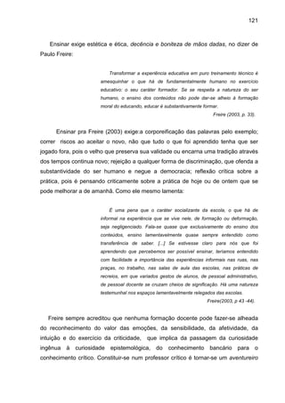 121



   Ensinar exige estética e ética, decência e boniteza de mãos dadas, no dizer de
Paulo Freire:


                              Transformar a experiência educativa em puro treinamento técnico é
                         amesquinhar o que há de fundamentalmente humano no exercício
                         educativo: o seu caráter formador. Se se respeita a natureza do ser
                         humano, o ensino dos conteúdos não pode dar-se alheio á formação
                         moral do educando, educar é substantivamente formar.
                                                                           Freire (2003, p. 33).


      Ensinar pra Freire (2003) exige:a corporeificação das palavras pelo exemplo;
correr riscos ao aceitar o novo, não que tudo o que foi aprendido tenha que ser
jogado fora, pois o velho que preserva sua validade ou encarna uma tradição através
dos tempos continua novo; rejeição a qualquer forma de discriminação, que ofenda a
substantividade do ser humano e negue a democracia; reflexão crítica sobre a
prática, pois é pensando criticamente sobre a prática de hoje ou de ontem que se
pode melhorar a de amanhã. Como ele mesmo lamenta:


                              É uma pena que o caráter socializante da escola, o que há de
                         informal na experiência que se vive nele, de formação ou deformação,
                         seja negligenciado. Fala-se quase que exclusivamente do ensino dos
                         conteúdos, ensino lamentavelmente quase sempre entendido como
                         transferência de saber. [...] Se estivesse claro para nós que foi
                         aprendendo que percebemos ser possível ensinar, teríamos entendido
                         com facilidade a importância das experiências informais nas ruas, nas
                         praças, no trabalho, nas salas de aula das escolas, nas práticas de
                         recreios, em que variados gestos de alunos, de pessoal administrativo,
                         de pessoal docente se cruzam cheios de significação. Há uma natureza
                         testemunhal nos espaços lamentavelmente relegados das escolas.
                                                                        Freire(2003, p 43 -44).


   Freire sempre acreditou que nenhuma formação docente pode fazer-se alheada
do reconhecimento do valor das emoções, da sensibilidade, da afetividade, da
intuição e do exercício da criticidade,       que implica da passagem da curiosidade
ingênua à       curiosidade   epistemológica, do       conhecimento bancário para o
conhecimento crítico. Constituir-se num professor crítico é tornar-se um aventureiro
 