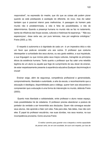 122



responsável”, na expressão do mestre, que diz que as coisas até podem piorar
quando se está predisposto à aceitação do diferente, do novo, mas diz saber
também que é possível intervir para melhorá-las. A passagem do homem pelo
mundo não é predeterminada, a vida é feita de possibilidades, e não de
determinismos. Quando a presença humana no mundo não se faz no isolamento,
isenta da influência das forças sociais, culturais e históricas há esperança. “ ‘Não sou
esperançoso’, disse certa vez, por pura teimosia, mas por exigência ontológica.”
Freire (2003, p. 54).


   O respeito à autonomia e à dignidade de cada um é um imperativo ético e não
um favor que pode-se conceder uns aos outros. O professor que costuma
desrespeitar a curiosidade dos seus alunos, ou seu gosto estético, a sua inquietude,
a sua linguagem ou que ironiza pelos seus traços culturais, transgride os princípios
éticos da existência humana. Tanto quanto o professor que faz calar uma rebeldia
legítima de um aluno ou aquele que foge do cumprimento do seu dever de ensinar,
de estar respeitosamente presente à experiência educativa.Qualquer discriminação é
imoral!


   Ensinar exige, além de segurança, competência profissional e generosidade,
comprometimento, liberdade e autoridade, a arte da escuta, o reconhecimento que a
educação é ideológica, disponibilidade para o diálogo, querer bem aos educandos e
compreender que a educação é uma forma de intervenção no mundo, defende Freire
(2003).


   Quanto mais liberdade e solidariedade, entre professor e aluno nesse espaço,
mais possibilidades há de cidadania. O professor precisa abandonar a postura de
portador da verdade a ser transmitida aos discípulos. Quem não consegue escutar
seus alunos, não aprende a falar com eles. Fala para eles, fala deles, mas não com
eles. É papel do professor escutá-los, nas suas dúvidas, nos seus receios, na sua
incompetência provisória. Como anuncia Freire:


                           O melhor caminho para guardar viva e desperta a minha capacidade
                        de pensar certo, de ver com acuidade, de ouvir com respeito, por isso de
 
