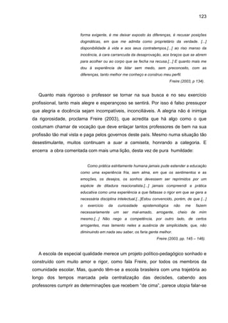 123


                       forma exigente, é me deixar exposto às diferenças, é recusar posições
                       dogmáticas, em que me admita como proprietário da verdade. [...]
                       disponibilidade à vida e aos seus contratempos.[...] ao riso manso da
                       inocência, à cara carrancuda da desaprovação, aos braços que se abrem
                       para acolher ou ao corpo que se fecha na recusa.[...] E quanto mais me
                       dou á experiência de lidar sem medo, sem preconceito, com as
                       diferenças, tanto melhor me conheço e construo meu perfil.
                                                                             Freire (2003, p 134).


   Quanto mais rigoroso o professor se tornar na sua busca e no seu exercício
profissional, tanto mais alegre e esperançoso se sentirá. Por isso é falso pressupor
que alegria e docência sejam incompatíveis, inconciliáveis. A alegria não é inimiga
da rigorosidade, proclama Freire (2003), que acredita que há algo como o que
costumam chamar de vocação que deve enlaçar tantos professores de bem na sua
profissão tão mal vista e paga pelos governos deste país. Mesmo numa situação tão
desestimulante, muitos continuam a suar a camiseta, honrando a categoria. E
encerra a obra comentada com mais uma lição, desta vez de pura humildade:


                           Como prática estritamente humana jamais pude estender a educação
                       como uma experiência fria, sem alma, em que os sentimentos e as
                       emoções, os desejos, os sonhos devessem ser reprimidos por um
                       espécie de ditadura reacionalista.[...] jamais compreendi a prática
                       educativa como uma experiência a que faltasse o rigor em que se gera a
                       necessária disciplina intelectual.[...]Estou convencido, porém, de que [...]
                       o   exercício   da    curiosidade    epistemológica     não    me        fazem
                       necessariamente      um   ser   mal-amado,   arrogante,    cheio    de    mim
                       mesmo.[...] Não nego a competência, por outro lado, de certos
                       arrogantes, mas lamento neles a ausência de simplicidade, que, não
                       diminuindo em nada seu saber, os faria gente melhor.
                                                                     Freire (2003, pp. 145 – 146).



   A escola de especial qualidade merece um projeto político-pedagógico sonhado e
construído com muito amor e rigor, como fala Freire, por todos os membros da
comunidade escolar. Mas, quando têm-se a escola brasileira com uma trajetória ao
longo dos tempos marcada pela centralização das decisões, cabendo aos
professores cumprir as determinações que recebem “de cima”, parece utopia falar-se
 