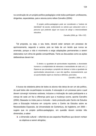 124



na construção de um projeto-político-pedagógico onde todos participem: professores,
dirigentes, especialistas, pais e alunos,como refere Carvalho (2004):

                           O projeto político-pedagógico pode ser considerado a “carteira de
                       identidade” da escola, evidenciando os valores que cultua,bem como o
                       percurso que pretende seguir em busca de atingir a intencionalidade
                       educativa.
                                                              Carvalho (2004, pp. 156 e 157).




   Tal proposta, ou seja, o seu texto, deverá estar sempre em processo de
aprimoramento, segundo a autora, pois se trata de um tecido que nunca se
arremata, porque a vida é movimento e exige adaptações permanentes a serem
elaborados num clima de gestão compartilhada. Tanto as discussões como as ações
deliberativas devem ter:


                           O direito e a igualdade de oportunidades respeitadas, a diversidade
                       humana e a multiplicidade de interesses e necessidades de cada um [...]
                       Espera-se que prevaleça o propósito de oferecer a todos a igualdade de
                       oportunidades educacionais, o que não significa, necessariamente, que
                       as oportunidades sejam as mesmas e idênticas, para todos.
                                                                     Carvalho ( 2004, p. 157).




   A busca da cidadania plena de todos os alunos não deixa de ser um ato político,
do qual todos são co-partícepes na escola. A educação é um processo para o qual
devem convergir inúmeras variáveis, inclusive a motivação de cada participante e a
crença de cada um faz a diferença para que a mudança ocorra, aponta Carvalho
(2004). Baseada no Index para a Inclusão – texto produzido pelo Centro de Estudos
para a Educação Inclusiva em conjunto como o Centro de Estudos sobre as
Necessidades Especiais, da Universidade de Canterbury, da Inglaterra, em 2000 –
sugere que no projeto político-pedagógico, em questão devem constar três
dimensões, a saber:
      a dimensão cultural – referindo-se aos aspectos filosóficos que devem nortear
      os objetivos a serem atingidos;
 