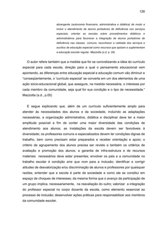 126


                        abrangente (autonomia financeira, administrativa e didática) de modo a
                        incluir o atendimento de alunos portadores de deficiência nos serviços
                        especiais;   orientar   as   escolas   sobre   procedimentos   didáticos   e
                        administrativos para favorecer a integração de alunos portadores de
                        deficiência nas classes comuns; reconhecer a validade dos serviços e
                        auxílios de educação especial como recursos que apóiam e suplementam
                        a educação escolar regular. Mazzotta (s.d. p. 04)


   O autor refere também que a medida que for se concretizando a idéia do currículo
especial para cada escola, direção para a qual o pensamento educacional vem
apontando, as diferenças entre educação especial e educação comum vão diminuir e
“conseqüentemente, o ‘currículo especial’ se converta em um dos elementos de uma
ação sócio-educacional global, que assegure, na medida necessária, o interesse por
cada membro da comunidade, seja qual for sua condição e o tipo de necessidade.”
Mazzotta (s.d., p.05)


   E segue explicando que, além de um currículo suficientemente amplo para
atender às necessidades dos alunos e da sociedade, incluindo as adaptações
necessárias, a organização administrativa, didática e disciplinar deve ter a maior
amplitude possível a fim de conter uma maior diversidade das condições de
atendimento aos alunos; as instalações da escola devem ser favoráveis à
diversidade; os professores comuns e especializados devem ter condições dignas de
trabalho, bem como precisam estar preparados e receber orientação e apoio; o
critério de agrupamento dos alunos precisa ser revisto e também os critérios de
avaliação e promoção dos alunos; a garantia de infra-estrutura e de recursos
materiais necessários deve estar presentes; envolver os pais e a comunidade no
trabalho escolar é condição sine qua nom para a inclusão; identificar e corrigir
atitudes de desvalorização e/ou discriminação de alunos e professores por quaisquer
razões; entender que a escola é parte da sociedade e como ela se constitui em
espaço de choques de interesses; da mesma forma que o avanço da participação de
um grupo implica, necessariamente, na reavaliação do outro; valorizar a integração
do professor especial no corpo docente da escola, como elemento essencial ao
processo de inclusão; desenvolver ações práticas para responsabilizar aos membros
da comunidade escolar.
 