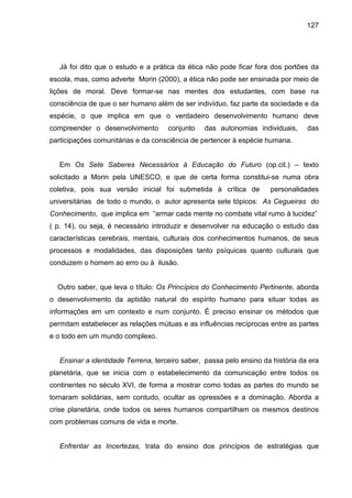 127




   Já foi dito que o estudo e a prática da ética não pode ficar fora dos portões da
escola, mas, como adverte Morin (2000), a ética não pode ser ensinada por meio de
lições de moral. Deve formar-se nas mentes dos estudantes, com base na
consciência de que o ser humano além de ser indivíduo, faz parte da sociedade e da
espécie, o que implica em que o verdadeiro desenvolvimento humano deve
compreender o desenvolvimento        conjunto   das autonomias individuais,      das
participações comunitárias e da consciência de pertencer à espécie humana.


   Em Os Sete Saberes Necessários à Educação do Futuro (op.cit.) – texto
solicitado a Morin pela UNESCO, e que de certa forma constitui-se numa obra
coletiva, pois sua versão inicial foi submetida à crítica de         personalidades
universitárias de todo o mundo, o autor apresenta sete tópicos: As Cegueiras do
Conhecimento, que implica em “armar cada mente no combate vital rumo à lucidez”
( p. 14), ou seja, é necessário introduzir e desenvolver na educação o estudo das
características cerebrais, mentais, culturais dos conhecimentos humanos, de seus
processos e modalidades, das disposições tanto psíquicas quanto culturais que
conduzem o homem ao erro ou à ilusão.


  Outro saber, que leva o título: Os Princípios do Conhecimento Pertinente, aborda
o desenvolvimento da aptidão natural do espírito humano para situar todas as
informações em um contexto e num conjunto. É preciso ensinar os métodos que
permitam estabelecer as relações mútuas e as influências recíprocas entre as partes
e o todo em um mundo complexo.


   Ensinar a identidade Terrena, terceiro saber, passa pelo ensino da história da era
planetária, que se inicia com o estabelecimento da comunicação entre todos os
continentes no século XVI, de forma a mostrar como todas as partes do mundo se
tornaram solidárias, sem contudo, ocultar as opressões e a dominação. Aborda a
crise planetária, onde todos os seres humanos compartilham os mesmos destinos
com problemas comuns de vida e morte.


   Enfrentar as Incertezas, trata do ensino dos princípios de estratégias que
 