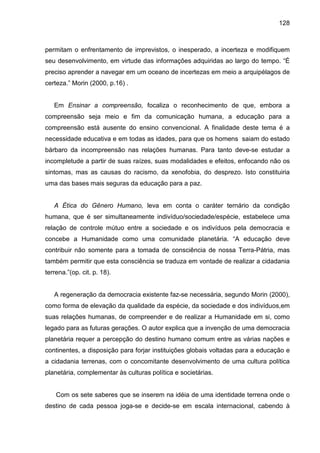 128



permitam o enfrentamento de imprevistos, o inesperado, a incerteza e modifiquem
seu desenvolvimento, em virtude das informações adquiridas ao largo do tempo. “É
preciso aprender a navegar em um oceano de incertezas em meio a arquipélagos de
certeza.” Morin (2000, p.16) .


   Em Ensinar a compreensão, focaliza o reconhecimento de que, embora a
compreensão seja meio e fim da comunicação humana, a educação para a
compreensão está ausente do ensino convencional. A finalidade deste tema é a
necessidade educativa e em todas as idades, para que os homens saiam do estado
bárbaro da incompreensão nas relações humanas. Para tanto deve-se estudar a
incompletude a partir de suas raízes, suas modalidades e efeitos, enfocando não os
sintomas, mas as causas do racismo, da xenofobia, do desprezo. Isto constituiria
uma das bases mais seguras da educação para a paz.


   A Ética do Gênero Humano, leva em conta o caráter ternário da condição
humana, que é ser simultaneamente indivíduo/sociedade/espécie, estabelece uma
relação de controle mútuo entre a sociedade e os indivíduos pela democracia e
concebe a Humanidade como uma comunidade planetária. “A educação deve
contribuir não somente para a tomada de consciência de nossa Terra-Pátria, mas
também permitir que esta consciência se traduza em vontade de realizar a cidadania
terrena.”(op. cit. p. 18).


   A regeneração da democracia existente faz-se necessária, segundo Morin (2000),
como forma de elevação da qualidade da espécie, da sociedade e dos indivíduos,em
suas relações humanas, de compreender e de realizar a Humanidade em si, como
legado para as futuras gerações. O autor explica que a invenção de uma democracia
planetária requer a percepção do destino humano comum entre as várias nações e
continentes, a disposição para forjar instituições globais voltadas para a educação e
a cidadania terrenas, com o concomitante desenvolvimento de uma cultura política
planetária, complementar às culturas política e societárias.


    Com os sete saberes que se inserem na idéia de uma identidade terrena onde o
destino de cada pessoa joga-se e decide-se em escala internacional, cabendo à
 