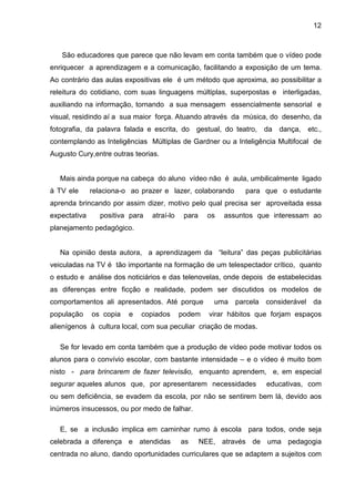 12



   São educadores que parece que não levam em conta também que o vídeo pode
enriquecer a aprendizagem e a comunicação, facilitando a exposição de um tema.
Ao contrário das aulas expositivas ele é um método que aproxima, ao possibilitar a
releitura do cotidiano, com suas linguagens múltiplas, superpostas e interligadas,
auxiliando na informação, tornando a sua mensagem essencialmente sensorial e
visual, residindo aí a sua maior força. Atuando através da música, do desenho, da
fotografia, da palavra falada e escrita, do gestual, do teatro, da       dança,   etc.,
contemplando as Inteligências Múltiplas de Gardner ou a Inteligência Multifocal de
Augusto Cury,entre outras teorias.


   Mais ainda porque na cabeça do aluno vídeo não é aula, umbilicalmente ligado
à TV ele      relaciona-o ao prazer e lazer, colaborando       para que o estudante
aprenda brincando por assim dizer, motivo pelo qual precisa ser aproveitada essa
expectativa     positiva para   atraí-lo    para     os   assuntos que interessam ao
planejamento pedagógico.


   Na opinião desta autora, a aprendizagem da “leitura” das peças publicitárias
veiculadas na TV é tão importante na formação de um telespectador crítico, quanto
o estudo e análise dos noticiários e das telenovelas, onde depois de estabelecidas
as diferenças entre ficção e realidade, podem ser discutidos os modelos de
comportamentos ali apresentados. Até porque           uma    parcela considerável da
população     os copia   e   copiados      podem     virar hábitos que forjam espaços
alienígenos à cultura local, com sua peculiar criação de modas.

   Se for levado em conta também que a produção de vídeo pode motivar todos os
alunos para o convívio escolar, com bastante intensidade – e o vídeo é muito bom
nisto - para brincarem de fazer televisão, enquanto aprendem, e, em especial
segurar aqueles alunos que, por apresentarem necessidades            educativas, com
ou sem deficiência, se evadem da escola, por não se sentirem bem lá, devido aos
inúmeros insucessos, ou por medo de falhar.

   E, se a inclusão implica em caminhar rumo à escola para todos, onde seja
celebrada a diferença e atendidas          as      NEE, através de uma pedagogia
centrada no aluno, dando oportunidades curriculares que se adaptem a sujeitos com
 
