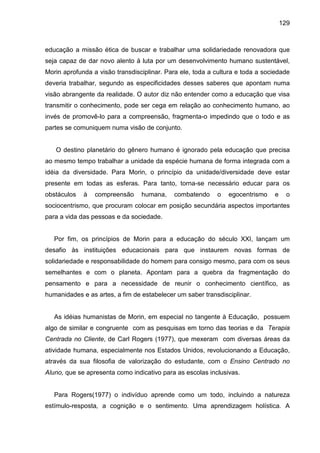 129



educação a missão ética de buscar e trabalhar uma solidariedade renovadora que
seja capaz de dar novo alento à luta por um desenvolvimento humano sustentável,
Morin aprofunda a visão transdisciplinar. Para ele, toda a cultura e toda a sociedade
deveria trabalhar, segundo as especificidades desses saberes que apontam numa
visão abrangente da realidade. O autor diz não entender como a educação que visa
transmitir o conhecimento, pode ser cega em relação ao conhecimento humano, ao
invés de promovê-lo para a compreensão, fragmenta-o impedindo que o todo e as
partes se comuniquem numa visão de conjunto.


   O destino planetário do gênero humano é ignorado pela educação que precisa
ao mesmo tempo trabalhar a unidade da espécie humana de forma integrada com a
idéia da diversidade. Para Morin, o princípio da unidade/diversidade deve estar
presente em todas as esferas. Para tanto, torna-se necessário educar para os
obstáculos   à   compreensão     humana,    combatendo     o   egocentrismo    e     o
sociocentrismo, que procuram colocar em posição secundária aspectos importantes
para a vida das pessoas e da sociedade.


   Por fim, os princípios de Morin para a educação do século XXI, lançam um
desafio às instituições educacionais para que instaurem novas formas de
solidariedade e responsabilidade do homem para consigo mesmo, para com os seus
semelhantes e com o planeta. Apontam para a quebra da fragmentação do
pensamento e para a necessidade de reunir o conhecimento científico, as
humanidades e as artes, a fim de estabelecer um saber transdisciplinar.


   As idéias humanistas de Morin, em especial no tangente à Educação, possuem
algo de similar e congruente com as pesquisas em torno das teorias e da Terapia
Centrada no Cliente, de Carl Rogers (1977), que mexeram com diversas áreas da
atividade humana, especialmente nos Estados Unidos, revolucionando a Educação,
através da sua filosofia de valorização do estudante, com o Ensino Centrado no
Aluno, que se apresenta como indicativo para as escolas inclusivas.


   Para Rogers(1977) o indivíduo aprende como um todo, incluindo a natureza
estímulo-resposta, a cognição e o sentimento. Uma aprendizagem holística. A
 