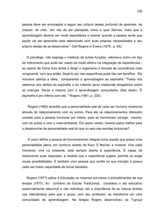 130



pessoa deve ser encorajada a seguir seu próprio desejo profundo de aprender, de
crescer, de criar, “em vez de ser planejada como o quer Skinner, creio que a
aprendizagem deveria ser muito espontânea e ocorrer quando a pessoa sente que
aquilo vai ser aprendido está relacionado com suas próprias necessidades e seu
próprio desejo de se desenvolver.” Carl Rogers in Evans (1979 , p. 45).


   O psicólogo não segrega o intelecto de outras funções, valoriza-o como um tipo
de instrumento que pode ser usado de modo efetivo na integração de experiências -
ao operar de forma livre tende a dirigir o organismo à tomada de consciência mais
congruente, com que então, forçá-Io por vias específicas pode não ser benéfico. Ele
inclusive satiriza a idéia, comparando a aprendizagem ao espinafre: "Todos nós
sabemos dos efeitos do espinafre e do ruibarbo [erva medicinal] obrigatórios sobre
as crianças. Dá-se o mesmo com a aprendizagem compulsória. Eles dizem, 'É
espinafre e pro inferno com ele. " Rogers (1961, p. 235)


   Rogers (1983) acredita que a personalidade real de cada ser humano mostra-se
através do relacionamento com os outros. Para ele os relacionamentos oferecem
ocasião para a pessoa funcionar por inteiro, para se harmonizar consigo mesmo,
com os outros e com o meio-ambiente. Em assim sendo, haveria palco melhor para
o desabrochar da personalidade real do que no seio das escolas inclusivas?


   O autor define a pessoa de funcionamento integral como aquela que possui uma
personalidade plena, em contínuo estado de fluxo. É flexível, e mutável. Vive cada
momento, vive no presente, está sempre aberta à experiência. É capaz de
reestruturar suas respostas, à medida que a experiência sugere, permite ou exige
novas possibilidades. É também uma pessoa que confia na sua intuição e possui
cada vez maior capacidade de tomar decisões.


   Rogers (1977) aplica à Educação os mesmos princípios e procedimentos da sua
terapia (1977). Ao   contrário da Escola Tradicional,      considera o ato educativo
essencialmente relacional e não individual, daí a importância de se colocar ênfase
nos intercâmbios para que o grupo, com seu professor, se transforme em uma
comunidade de aprendizagem. Na terapia Rogers desenvolveu os T-group
 