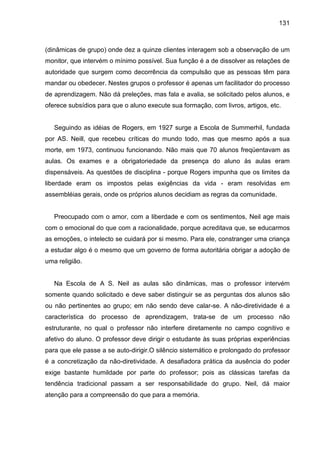 131



(dinâmicas de grupo) onde dez a quinze clientes interagem sob a observação de um
monitor, que intervém o mínimo possível. Sua função é a de dissolver as relações de
autoridade que surgem como decorrência da compulsão que as pessoas têm para
mandar ou obedecer. Nestes grupos o professor é apenas um facilitador do processo
de aprendizagem. Não dá preleções, mas fala e avalia, se solicitado pelos alunos, e
oferece subsídios para que o aluno execute sua formação, com livros, artigos, etc.


   Seguindo as idéias de Rogers, em 1927 surge a Escola de Summerhil, fundada
por AS. Neill, que recebeu críticas do mundo todo, mas que mesmo após a sua
morte, em 1973, continuou funcionando. Não mais que 70 alunos freqüentavam as
aulas. Os exames e a obrigatoriedade da presença do aluno às aulas eram
dispensáveis. As questões de disciplina - porque Rogers impunha que os limites da
liberdade eram os impostos pelas exigências da vida - eram resolvidas em
assembléias gerais, onde os próprios alunos decidiam as regras da comunidade.


   Preocupado com o amor, com a liberdade e com os sentimentos, Neil age mais
com o emocional do que com a racionalidade, porque acreditava que, se educarmos
as emoções, o intelecto se cuidará por si mesmo. Para ele, constranger uma criança
a estudar algo é o mesmo que um governo de forma autoritária obrigar a adoção de
uma religião.


   Na Escola de A S. Neil as aulas são dinâmicas, mas o professor intervém
somente quando solicitado e deve saber distinguir se as perguntas dos alunos são
ou não pertinentes ao grupo; em não sendo deve calar-se. A não-diretividade é a
característica do processo de aprendizagem, trata-se de um processo não
estruturante, no qual o professor não interfere diretamente no campo cognitivo e
afetivo do aluno. O professor deve dirigir o estudante às suas próprias experiências
para que ele passe a se auto-dirigir.O silêncio sistemático e prolongado do professor
é a concretização da não-diretividade. A desafiadora prática da ausência do poder
exige bastante humildade por parte do professor; pois as clássicas tarefas da
tendência tradicional passam a ser responsabilidade do grupo. Neil, dá maior
atenção para a compreensão do que para a memória.
 