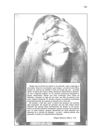 133




   Muitas são as formas de educar e ser educado. Ligar a televisão é
uma delas. Essa foi a conclusão a que chegou um pai de cinco fi    filhos
quando ao retornar do trabalho à hora da novela das oito, da Rede
Globo, na época De Corpo e Alma, escrita por Glória Peres e deparou
                                                                deparou-
se com a seguinte imagem: na TV, homens musculosos dançavam e
faziam streap
        streap-tease naquilo que ficou conhecido como Clube de
                                       ou
Mulheres, enquanto na sala de sua casa, seu filho de apenas cinco
anos, imitava a ficção da TV, tirando a roupa e se exibindo, incentivado
pela própria família, que apenas se divertia com a cena real.
   Na ocasião, o fato que, para a maioria das pessoas, era somente
algo engraçado, fez aquele pai perceber que seu filho estava sendo
educado não apenas pelos ensinamentos da família ou da escola.
Havia um terceiro elemento interagindo naquele contexto, tão poderoso
que, no dado instante, qualquer repreensão por parte daqueles que
                instante,
deveriam ter o controle da situação – os pais – poderia parecer uma
agressão ou ainda um comportamento antiquado.

                                     Wagner Bezerra (1999. p. 113).
 