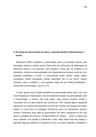 134




2. Os meios de comunicação de massa, enquanto desafio contemporâneo à
  escola.


   Bordenave (2001) considera a comunicação como um processo natural, arte,
tecnologia, sistema e ciência social. Pode servir de instrumento de legitimação de
estruturas sociais e de governos, mas também à força que os contesta e os
transforma. Veículo de auto-expressão e de relacionamento humano, pode ser útil à
opressão psicológica e moral. “A comunicação excita, ensina, vende, distrai,
entusiasma, destrói reputações, orienta, desoriente, faz rir, faz chorar, inspira,
narcotiza, reduz a solidão e - num paradoxo digno de sua infinita versatilidade –
produz até incomunicação.” (op.cit. p. 14).


   O autor aponta que a função prioritária da comunicação talvez seja a que com
maior freqüência é mencionada: a de ser elemento formador da personalidade. Sem
a comunicação, o homem não pode existir como pessoa humana. Ilustra o
enunciado com um caso histórico que ocorreu em 1797, quando alguns caçadores
capturaram um menino que deveria ter em torno de 12 anos, num bosque da França.
Estava nu, vivia como um selvagem. Portava-se como um animalzinho, grunhia,
mordia e arranhava quem dele se aproximasse. Em Paris, expuseram-no em uma
jaula (o selvagem de Averyon ). Posteriormente um médico     tomou a criança aos
seus cuidados e se propôs a ensinar-lhe a falar. Após vários anos ele chegou a
aprender algumas palavras e conduzir-se como um jovem civilizado. Entretanto o
 