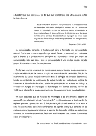 135



educador teve que convencer-se de que sua inteligência não ultrapassava certos
limites mínimos.


                           A sub-normalidade da criança selvagem explica-se pelas descobertas
                        de Jean Piaget, para quem a inteligência humana   só   se desenvolve
                        quando é estimulada; porém os estímulos devem corresponder a
                        determinadas etapas de desenvolvimento da inteligência, uma das quais
                        coincide com a aparição da capacidade da linguagem se, nessa etapa
                        ninguém fala com a criança, nem sua linguagem nem sua inteligência são
                        desenvolvidas.
                                                                     Bordenave (2001, p.30).


   A comunicação, portanto, é fundamental para a formação da personalidade
normal. Bordenave comenta que George Mead, filósofo norte-americano, afirmava
que a mente e a personalidade emergem na experiência social, por meio da
comunicação. Isto que dizer      que a personalidade é um produto social, gerado
graças à interação com as demais pessoas.


  Bordenave enuncia uma série de funções para a comunicação: função expressiva;
função de construção da pessoa; função de construção de identidade; função de
divertimento ou lúdica; função de troca de bens e serviços na atividade econômica;
função de atribuição ou legitimação de status; função de            articulação política de
interesses e tomada de decisões; função de participação ou acesso ao diálogo e
cooperação; função de imposição e manutenção de normas sociais; função de
vigilância e educação; e função informativa ou de conhecimento do mundo objetivo.


   O autor esclarece que as funções de informação e de divertimento, podem ter
conseqüências disfuncionais de “narcotização”, contribuindo para a legitimação de
regimes políticos opressores, etc. A função de vigilância dos eventos pode levar a
uma função chamada pelos norte-americanos de agenda setting que consiste em os
meios de comunicação determinarem a agenda da discussão pública, ao selecionar
assuntos de maneira tendenciosa, favorável aos interesses das classes dominantes
e dos próprios meios.


                           Até pouco tempo no Brasil considerava-se a comunicação como
 