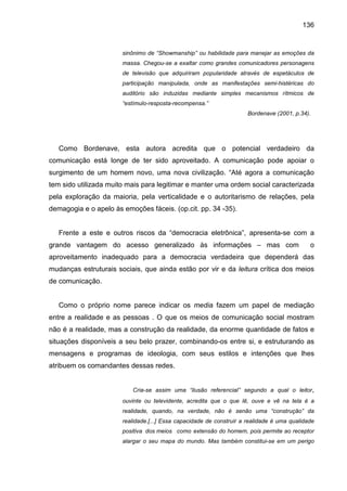 136


                       sinônimo de “Showmanship” ou habilidade para manejar as emoções da
                       massa. Chegou-se a exaltar como grandes comunicadores personagens
                       de televisão que adquiriram popularidade através de espetáculos de
                       participação manipulada, onde as manifestações semi-histéricas do
                       auditório são induzidas mediante simples mecanismos rítmicos de
                       “estímulo-resposta-recompensa.”
                                                                      Bordenave (2001, p.34).




   Como Bordenave, esta autora acredita que o potencial verdadeiro da
comunicação está longe de ter sido aproveitado. A comunicação pode apoiar o
surgimento de um homem novo, uma nova civilização. “Até agora a comunicação
tem sido utilizada muito mais para legitimar e manter uma ordem social caracterizada
pela exploração da maioria, pela verticalidade e o autoritarismo de relações, pela
demagogia e o apelo às emoções fáceis. (op.cit. pp. 34 -35).


   Frente a este e outros riscos da “democracia eletrônica”, apresenta-se com a
grande vantagem do acesso generalizado às informações – mas com                              o
aproveitamento inadequado para a democracia verdadeira que dependerá das
mudanças estruturais sociais, que ainda estão por vir e da leitura crítica dos meios
de comunicação.


   Como o próprio nome parece indicar os media fazem um papel de mediação
entre a realidade e as pessoas . O que os meios de comunicação social mostram
não é a realidade, mas a construção da realidade, da enorme quantidade de fatos e
situações disponíveis a seu belo prazer, combinando-os entre si, e estruturando as
mensagens e programas de ideologia, com seus estilos e intenções que lhes
atribuem os comandantes dessas redes.


                          Cria-se assim uma “ilusão referencial” segundo a qual o leitor,
                       ouvinte ou televidente, acredita que o que lê, ouve e vê na tela é a
                       realidade, quando, na verdade, não é senão uma “construção” da
                       realidade.[...] Essa capacidade de construir a realidade é uma qualidade
                       positiva dos meios como extensão do homem, pois permite ao receptor
                       alargar o seu mapa do mundo. Mas também constitui-se em um perigo
 