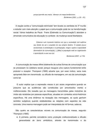 137


                        porque permite aos meios oferecer um mapa tendencioso.
                                                                 Bordenave (2001, p. 80 – 81).




  A reação contra a “comunicação dominada” tem levado os cientistas do 3º mundo
a estudar com mais atenção o papel que a comunicação pode ter na transformação
social. Vários trabalhos de Paulo Freire (Extensão ou Comunicação?) abordam a
dimensão comunicativa da educação no contexto da mudança social libertadora.


                            Estamos num momento histórico em que a sociedade civil reafirma
                        seu direito de ser o arquiteto do seu próprio destino. O estado pouco
                        acostumado à contestação e à participação, reage e apela à capacidade
                        dominadora da comunicação.[...] [Mas] a população está se organizando
                        e aprendendo a usar sua voz.
                                                                      Bordenave (2001, p.119).




   A comunicação de massa difere totalmente de outras formas de comunicação que
se processam no cotidiano social, porque inaugura uma ruptura fundamental entre
produtor e receptor. Thompson (1995) adverte que, por esse motivo, seria mais
apropriado falar em transmissão ou difusão de mensagens, em vez de comunicação
como tal.


   O autor explica que a expressão massa é por vezes enganadora quando se
presume     que   as   audiências   são    constituídas     por amontoados         inertes e
indiferenciadas. Ele ressalta que as mensagens transmitidas pelas indústrias da
mídia são recebidas por pessoas específicas, situadas em contextos sócio-históricos
específicos. Há uma dinâmica na recepção das mensagens, as quais ganham
sentidos subjetivos quando estabelecidas as relações com aspectos da vida
concreta, Uma mesma mensagem pode ser interpretada de mil formas, sabe-se.


  São quatro as características visíveis na comunicação de massa, segundo
Thompson (1995):
      A primeira, permite concebê-la como produção institucionalizada e difusão
      generalizada     de   bens    simbólicos,        através   da    transmissão      e    do
 