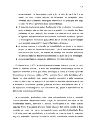 138



      armazenamento da informação/comunicação. A intenção explícita é a de
      atingir um maior número possível de receptores. Na retaguarda desta
      atividade estão presentes instituições interessadas na produção em longa
      escala e na difusão generalizada de bens simbólicos.
       A segunda, institui uma ruptura fundamental entre produção e recepção dos
      bens simbólicos.Isto significa que entre o produtor e o receptor dos bens
      simbólicos há uma mediação feita através dos meios técnicos, uma vez que
      os agentes dessa bipolaridade encontram-se fisicamente afastados. Operam-
      se mensagens de mão única, que partindo de um produto atinge um receptor
      sem que esse possa intervir, reagir, influenciar no processo.
      A terceira refere-se a extensão da acessibilidade no tempo e no espaço,
      própria de todas as formas de transmissão cultural, mas que acentua-se na
      comunicação em massa, em virtude da presença dos recursos simbólicos,
      das práticas sociais e das condições técnicas nas quais se opera a recepção.
      A quarta aponta para a circulação pública das fórmulas simbólicas.


   Conforme Morin (1977), a comunicação de massas chamada por ele de mass
media ou indústria cultural,   é mais uma modalidade mercadológica oriunda da
sociedade industrial: o vento que arrasta em direção à cultura é o vento capitalista.
Morin diz que a imprensa, o rádio, a TV e o cinema fazem parte da indústria ultra-
ligeira, em dois sentidos: pelo próprio aparelho reprodutor e pela mercadoria
produzida. O modelo que a organiza é o da indústria de maior concentração técnica
e econômica, tais como os grandes grupos de imprensa, as cadeias de rádio e TV,
as sociedades cinematográficas que concentram seu poder e aparelhamento no
domínio da comunicação em massa.


   A concentração técnico-burocrática pesa universalmente sobre a produção
cultural de massa, despersonalizando a criação, ao padronizá-la, em nome de uma
racionalidade técnica, comercial e política, desintegrando-a do poder cultural,
segundo Morin. O paradoxo presente nessa atividade tem como suporte a dupla
oposição ou mais os       pares: burocracia-invenção, padrão-individualidade. Essa
duplicidade paradoxal possibilitaria a construção de uma estrutura do imaginário
segundo arquétipos, figurinos – modelo do espírito humano que ordena os sonhos
 