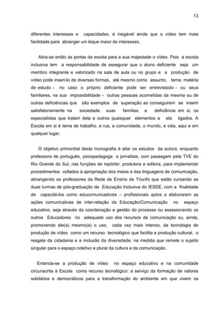 13



diferentes interesses e    capacidades, é inegável ainda que o vídeo tem mais
facilidade para abranger um leque maior de interesses.


     Abra-se então às portas da escola para a sua majestade o vídeo. Pois a escola
inclusiva tem a responsabilidade de assegurar que o aluno deficiente seja um
membro integrante e valorizado na sala de aula ou no grupo e a produção de
vídeo pode inseri-lo de diversas formas, até mesmo como assunto, tema, matéria
de estudo -    no caso o próprio deficiente pode ser entrevistado - ou seus
familiares, na sua impossibilidade - outras pessoas acometidas da mesma ou de
outras deficiências que    são exemplos de superação ao conseguirem se inserir
satisfatoriamente na      sociedade,   suas   famílias,   a   deficiência em si, os
especialistas que tratam dela e outros quaisquer elementos a        ela    ligados. A
Escola em si é tema de trabalho, a rua, a comunidade, o mundo, a vida, aqui e em
qualquer lugar.


     O objetivo primordial desta monografia é aliar os estudos da autora, enquanto
professora de português, psicopedagoga e jornalista, com passagem pela TVE do
Rio Grande do Sul, nas funções de repórter, produtora e editora, para implementar
procedimentos voltados à apropriação dos meios e das linguagens de comunicação,
abrangendo os professores da Rede de Ensino de Triunfo que estão cursando as
duas turmas de pós-graduação de Educação Inclusiva do IESDE, com a finalidade
de    capacitá-los como educomunicadores – profissionais aptos a elaborarem as
ações comunicativas de inter-relação da Educação/Comunicação              no   espaço
educativo, seja através da coordenação e gestão do processo ou assessorando os
outros Educadores no adequado uso dos recursos de comunicação ou, ainda,
promovendo ele(a) mesmo(a) o uso,        cada vez mais intenso, da tecnologia de
produção de vídeo como um recurso tecnológico que facilita a produção cultural, o
resgate da cidadania e a inclusão da diversidade, na medida que remete o sujeito
singular para o espaço coletivo e plural da cultura e da comunicação.


     Entenda-se a produção de vídeo       no espaço educativo e na comunidade
circunscrita à Escola como recurso tecnológico: a serviço da formação de valores
solidários e democráticos para a transformação do ambiente em que vivem os
 