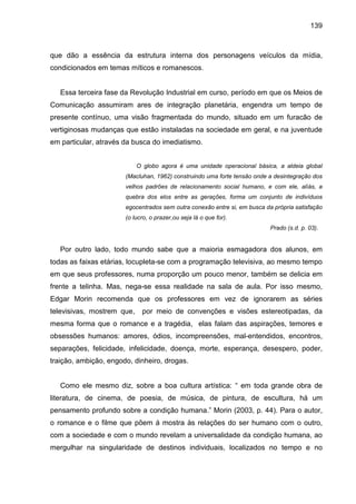 139



que dão a essência da estrutura interna dos personagens veículos da mídia,
condicionados em temas míticos e romanescos.


   Essa terceira fase da Revolução Industrial em curso, período em que os Meios de
Comunicação assumiram ares de integração planetária, engendra um tempo de
presente contínuo, uma visão fragmentada do mundo, situado em um furacão de
vertiginosas mudanças que estão instaladas na sociedade em geral, e na juventude
em particular, através da busca do imediatismo.


                            O globo agora é uma unidade operacional básica, a aldeia global
                       (Macluhan, 1962) construindo uma forte tensão onde a desintegração dos
                       velhos padrões de relacionamento social humano, e com ele, alíás, a
                       quebra dos elos entre as gerações, forma um conjunto de indivíduos
                       egocentrados sem outra conexão entre si, em busca da própria satisfação
                       (o lucro, o prazer,ou seja lá o que for).
                                                                           Prado (s.d. p. 03).


   Por outro lado, todo mundo sabe que a maioria esmagadora dos alunos, em
todas as faixas etárias, locupleta-se com a programação televisiva, ao mesmo tempo
em que seus professores, numa proporção um pouco menor, também se delicia em
frente a telinha. Mas, nega-se essa realidade na sala de aula. Por isso mesmo,
Edgar Morin recomenda que os professores em vez de ignorarem as séries
televisivas, mostrem que,    por meio de convenções e visões estereotipadas, da
mesma forma que o romance e a tragédia, elas falam das aspirações, temores e
obsessões humanos: amores, ódios, incompreensões, mal-entendidos, encontros,
separações, felicidade, infelicidade, doença, morte, esperança, desespero, poder,
traição, ambição, engodo, dinheiro, drogas.


   Como ele mesmo diz, sobre a boa cultura artística: “ em toda grande obra de
literatura, de cinema, de poesia, de música, de pintura, de escultura, há um
pensamento profundo sobre a condição humana.” Morin (2003, p. 44). Para o autor,
o romance e o filme que põem á mostra às relações do ser humano com o outro,
com a sociedade e com o mundo revelam a universalidade da condição humana, ao
mergulhar na singularidade de destinos individuais, localizados no tempo e no
 
