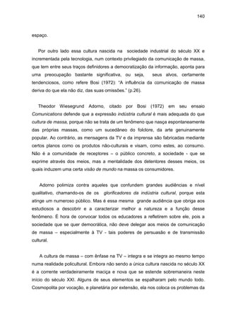 140



espaço.


   Por outro lado essa cultura nascida na      sociedade industrial do século XX e
incrementada pela tecnologia, num contexto privilegiado da comunicação de massa,
que tem entre seus traços definidores a democratização da informação, aponta para
uma preocupação bastante significativa, ou seja,          seus alvos, certamente
tendenciosos, como refere Bosi (1972): “A influência da comunicação de massa
deriva do que ela não diz, das suas omissões.” (p.26).


   Theodor Wiesegrund       Adorno,   citado   por Bosi   (1972)   em   seu   ensaio
Comunications defende que a expressão indústria cultural é mais adequada do que
cultura de massa, porque não se trata de um fenômeno que nasça espontaneamente
das próprias massas, como um sucedâneo do folclore, da arte genuinamente
popular. Ao contrário, as mensagens da TV e da imprensa são fabricadas mediante
certos planos como os produtos não-culturais e visam, como estes, ao consumo.
Não é a comunidade de receptores – o público concreto, a sociedade - que se
exprime através dos meios, mas a mentalidade dos detentores desses meios, os
quais induzem uma certa visão de mundo na massa os consumidores.


    Adorno polimiza contra aqueles que confundem grandes audiências e nível
qualitativo, chamando-os de os     glorificadores da indústria cultural, porque esta
atinge um numeroso público. Mas é essa mesma grande audiência que obriga aos
estudiosos a descobrir e a caracterizar melhor a natureza e a função desse
fenômeno. É hora de convocar todos os educadores a refletirem sobre ele, pois a
sociedade que se quer democrática, não deve delegar aos meios de comunicação
de massa – especialmente à TV - tais poderes de persuasão e de transmissão
cultural.


    A cultura de massa – com ênfase na TV – integra e se integra ao mesmo tempo
numa realidade policultural. Embora não sendo a única cultura nascida no século XX
é a corrente verdadeiramente maciça e nova que se estende sobremaneira neste
início do século XXI. Alguns de seus elementos se espalharam pelo mundo todo.
Cosmopolita por vocação, e planetária por extensão, ela nos coloca os problemas da
 