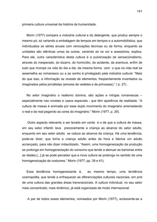 141



primeira cultura universal da história da humanidade.


   Morin (1977) compara a indústria cultural a do detergente, que produz sempre o
mesmo pó, só variando a embalagem de tempos em tempos e a automobilística, que
individualiza as séries anuais com renovações técnicas ou de forma, enquanto as
unidades são idênticas umas às outras, variando só na cor e acessórios, explica.
Para ele, outra característica desta cultura é a pulverização de sensacionalismo,
através do inesperado, do bizarro, do homicídio, do acidente, da aventura, enfim de
tudo que irrompe na vida do dia a dia, da mesma forma com o que na vida real se
assemelha ao romanesco ou a ao sonho é privilegiado pela indústria cultural. “Mais
do que isso, a informação se reveste de elementos, freqüentemente inventados ou
imaginados pelos jornalistas (amores de vedetes e de princesas).” ( p. 27) .


   No setor imaginário o realismo domina, são ações e intrigas romanescas –
especialmente nas novelas e casos especiais - que têm aparência da realidade. “A
cultura de massa é animada por esse duplo movimento do imaginário arremedando
o real e do real pegando as cores do imaginário.” Morin (1977, p. 29).


   Outro aspecto relevante a ser levado em conta é o de que a cultura de massa,
em seu setor infantil, leva   precocemente a criança ao alcance do setor adulto,
enquanto em seu setor adulto se coloca ao alcance da criança. Há uma tendência,
pode-se dizer, que torna a criança adulto antes da hora e fabrica um adulto
acriançado, para não dizer imbecilizado. “Assim, uma homogeneização da produção
se prolonga em homogeneização do consumo que tende a atenuar as barreiras entre
as idades.[...] já se pode perceber que a nova cultura se prolonga no sentido de uma
homogeneização de costumes.” Morin (1977, pp. 39 e 41).


   Essa tendência homogeneizante é,           ao mesmo tempo, uma tendência
cosmopolita, que tende a enfraquecer as diferenciações culturais nacionais, em prol
de uma cultura das grandes áreas transnacionais. A cultura individual, no seu setor
mais concentrado, mais dinâmico, já está organizada de modo internacional.


   A par de todos esses elementos, nomeados por Morin (1977), acrescente-se a
 