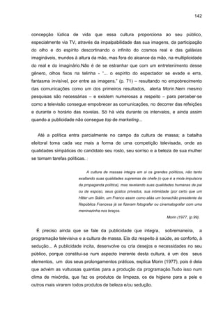 142



concepção lúdica de vida que essa cultura proporciona ao seu público,
especialmente via TV, através da impalpabilidade das sua imagens, da participação
do olho e do espírito descortinando o infinito do cosmos real e das galáxias
imagináveis, mundos à altura da mão, mas fora do alcance da mão, na multiplicidade
do real e do imaginário.Não é de se estranhar que com um entretenimento desse
gênero, olhos fixos na telinha - “... o espírito do espectador se evade e erra,
fantasma invisível, por entre as imagens.” (p. 71) – resultando no empobrecimento
das comunicações como um dos primeiros resultados, alerta Morin.Nem mesmo
pesquisas são necessárias – e existem numerosas a respeito – para perceber-se
como a televisão consegue empobrecer as comunicações, no decorrer das refeições
e durante o horário das novelas. Só há vida durante os intervalos, e ainda assim
quando a publicidade não consegue top de marketing...


   Até a política entra parcialmente no campo da cultura de massa; a batalha
eleitoral toma cada vez mais a forma de uma competição televisada, onde as
qualidades simpáticas do candidato seu rosto, seu sorriso e a beleza de sua mulher
se tornam tarefas políticas. :

                             A cultura de massas integra em si os grandes políticos, não tanto
                         exaltando suas qualidades supremas de chefe (o que é a mola impulsora
                         da propaganda política), mas revelando suas qualidades humanas de pai
                         ou de esposo, seus gostos privados, sua intimidade (por certo que um
                         Hitler um Stálin, um Franco assim como aliás um bonachão presidente da
                         República Francesa já se fizeram fotografar ou cinematografar com uma
                         meninazinha nos braços.
                                                                           Morin (1977, (p.99).


  É preciso ainda que se fale da publicidade que integra,                 sobremaneira,       a
programação televisiva e a cultura de massa. Ela diz respeito à saúde, ao conforto, à
sedução... A publicidade incita, desenvolve ou cria desejos e necessidades no seu
público, porque constitui-se num aspecto inerente desta cultura, é um dos seus
elementos, um dos seus prolongamentos práticos, explica Morin (1977), pois é dela
que advém as vultuosas quantias para a produção da programação.Tudo isso num
clima de mixórdia, que faz os produtos de limpeza, os de higiene para a pele e
outros mais virarem todos produtos de beleza e/ou sedução.
 