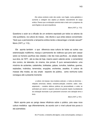 143




                             Ela coloca erotismo onde não existe, num fogão, numa geladeira e
                         aumenta a voltagem dos objetos já dotados naturalmente de carga
                         erótica. Parece que a erotização caminha lado a lado com o progresso da
                         semi-frigidez e da semi-impotência.
                                                                            Morin (1977, p. 112).



Questiona o autor se a difusão de um erotismo espraiado por todos os setores da
vida quotidiana, via cultura de massa , não diluiria o que antes estava concentrado:
“Será que a permanente a lamparina erótica tende a descarregar a tensão sexual?”
Morin (1977, p. 113) .


   Ele aponta também o que diferencia essa cultura de todas as outras: sua
exteriorização multiforme, maciça e permanente de violência que jorra sem cessar
sobre os homens pacíficos das cidades [ não tão mais pacíficos , da edição desta
sua obra, de 1977, até os dias de hoje, mesmo assim valendo ainda o comentário]
dos comics, da televisão, do cinema, dos jornais. É puro sensacionalismo: uma
mixórnia de acidentes, catástrofes, bofetadas, golpes, tumultos, batalhas, guerras,
explosões, incêndios, terremotos, erupções, enchentes, assaltos. A cultura de
massas dita modas, ao seu amplo            espectro de público,       como nenhuma outra
conseguiu até o presente momento:


                              a cultura de massas leva modelos culturais a todos os domínios -
                         relações amorosas, beleza, vestuário,sedução, erotismo, saber, viver,
                         alojamento – modelos afetivos práticos de personalidade, e estes se
                         aclimatam por serem o aspecto cultural do grande ímpeto mundializante
                         da civilização tecnicista e por parecerem anunciar uma salvação terra a
                         terra.
                                                                            Morin (1977, p 161).


 Morin aponta para ao perigo dessa influência sobre o público, pois essa nova
cultura mediática age diferentemente, de acordo com o nível cultural dos povos à
ela submetidos:


                             No 3º mundo, a indústria ultra-ligeira, a das comunicações, começa a
 