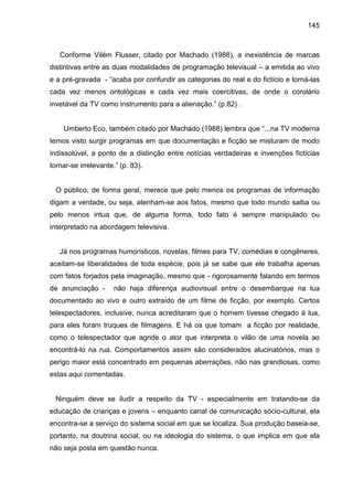 145



   Conforme Vilém Flusser, citado por Machado (1988), a inexistência de marcas
distintivas entre as duas modalidades de programação televisual – a emitida ao vivo
e a pré-gravada - “acaba por confundir as categorias do real e do fictício e torná-las
cada vez menos ontológicas e cada vez mais coercitivas, de onde o corolário
invetável da TV como instrumento para a alienação.” (p.82) .


    Umberto Eco, também citado por Machado (1988) lembra que “...na TV moderna
temos visto surgir programas em que documentação e ficção se misturam de modo
indissolúvel, a ponto de a distinção entre notícias verdadeiras e invenções fictícias
tornar-se irrelevante.” (p. 83).


  O público, de forma geral, merece que pelo menos os programas de informação
digam a verdade, ou seja, atenham-se aos fatos, mesmo que todo mundo saiba ou
pelo menos intua que, de alguma forma, todo fato é sempre manipulado ou
interpretado na abordagem televisiva.


   Já nos programas humorísticos, novelas, filmes para TV, comédias e congêneres,
aceitam-se liberalidades de toda espécie, pois já se sabe que ele trabalha apenas
com fatos forjados pela imaginação, mesmo que - rigorosamente falando em termos
de anunciação -       não haja diferença audiovisual entre o desembarque na lua
documentado ao vivo e outro extraído de um filme de ficção, por exemplo. Certos
telespectadores, inclusive, nunca acreditaram que o homem tivesse chegado à lua,
para eles foram truques de filmagens. E há os que tomam a ficção por realidade,
como o telespectador que agride o ator que interpreta o vilão de uma novela ao
encontrá-lo na rua. Comportamentos assim são considerados alucinatórios, mas o
perigo maior está concentrado em pequenas aberrações, não nas grandiosas, como
estas aqui comentadas.


  Ninguém deve se iludir a respeito da TV - especialmente em tratando-se da
educação de crianças e jovens – enquanto canal de comunicação sócio-cultural, ela
encontra-se a serviço do sistema social em que se localiza. Sua produção baseia-se,
portanto, na doutrina social, ou na ideologia do sistema, o que implica em que ela
não seja posta em questão nunca.
 