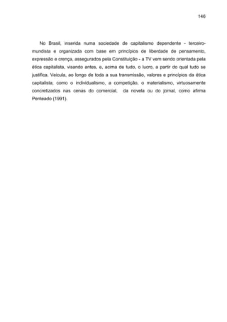 146




   No Brasil, inserida numa sociedade de capitalismo dependente - terceiro-
mundista e organizada com base em princípios de liberdade de pensamento,
expressão e crença, assegurados pela Constituição - a TV vem sendo orientada pela
ética capitalista, visando antes, e, acima de tudo, o lucro, a partir do qual tudo se
justifica. Veicula, ao longo de toda a sua transmissão, valores e princípios da ética
capitalista, como o individualismo, a competição, o materialismo, virtuosamente
concretizados nas cenas do comercial,       da novela ou do jornal, como afirma
Penteado (1991).
 